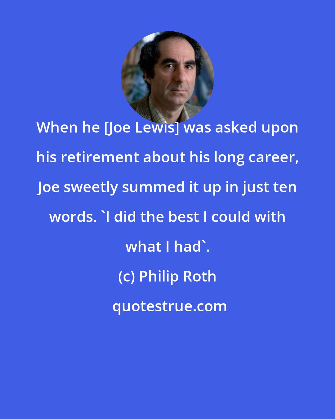 Philip Roth: When he [Joe Lewis] was asked upon his retirement about his long career, Joe sweetly summed it up in just ten words. 'I did the best I could with what I had'.