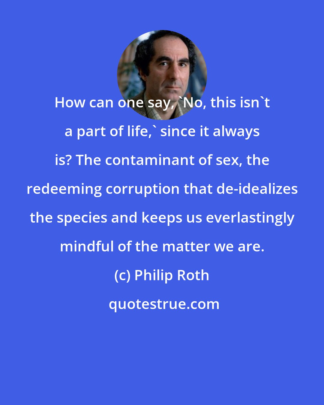 Philip Roth: How can one say, 'No, this isn't a part of life,' since it always is? The contaminant of sex, the redeeming corruption that de-idealizes the species and keeps us everlastingly mindful of the matter we are.