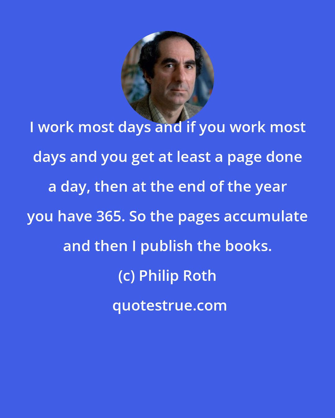 Philip Roth: I work most days and if you work most days and you get at least a page done a day, then at the end of the year you have 365. So the pages accumulate and then I publish the books.