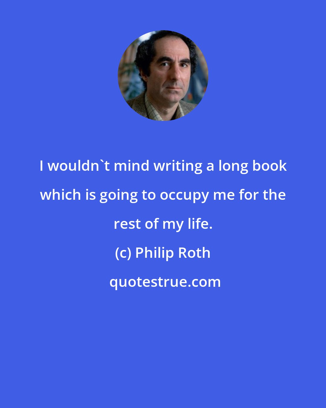 Philip Roth: I wouldn't mind writing a long book which is going to occupy me for the rest of my life.