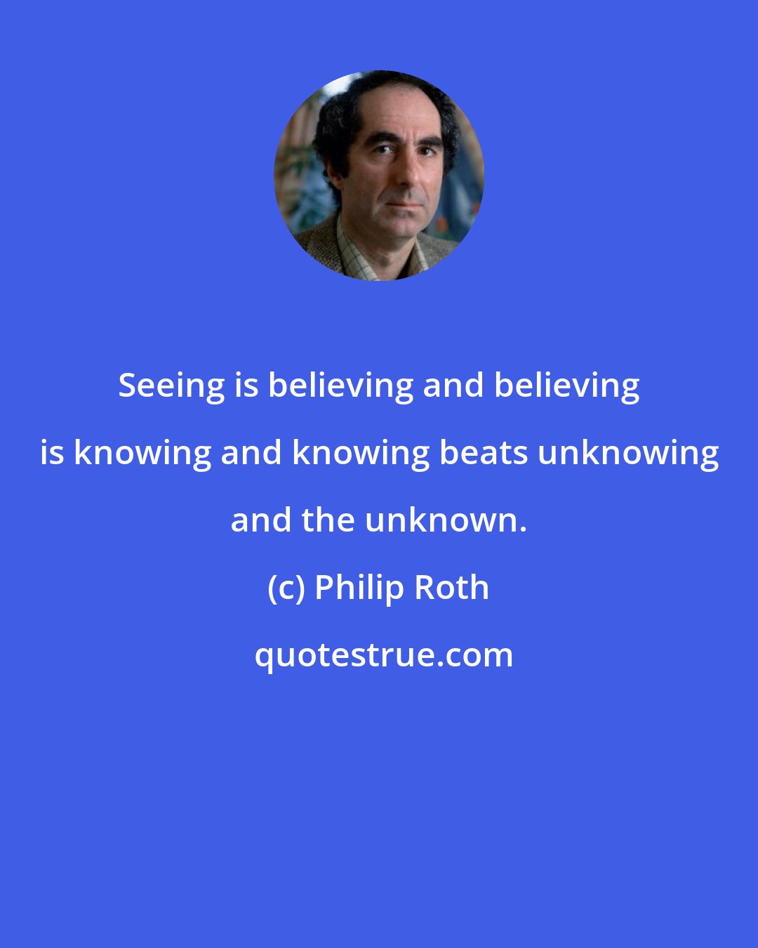 Philip Roth: Seeing is believing and believing is knowing and knowing beats unknowing and the unknown.
