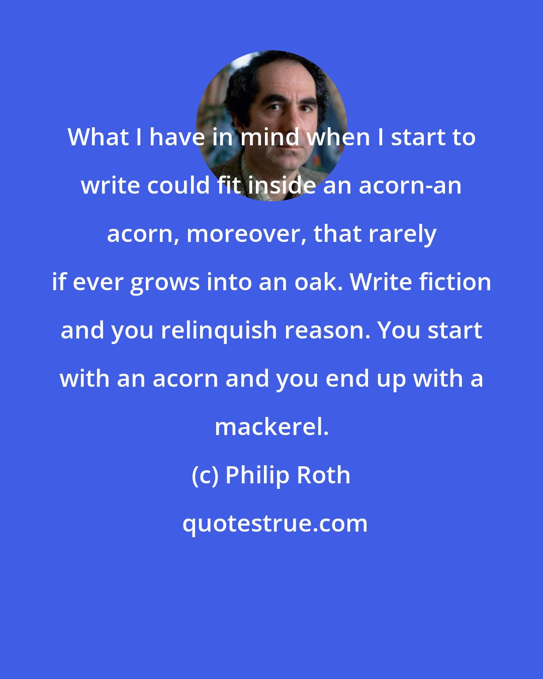 Philip Roth: What I have in mind when I start to write could fit inside an acorn-an acorn, moreover, that rarely if ever grows into an oak. Write fiction and you relinquish reason. You start with an acorn and you end up with a mackerel.