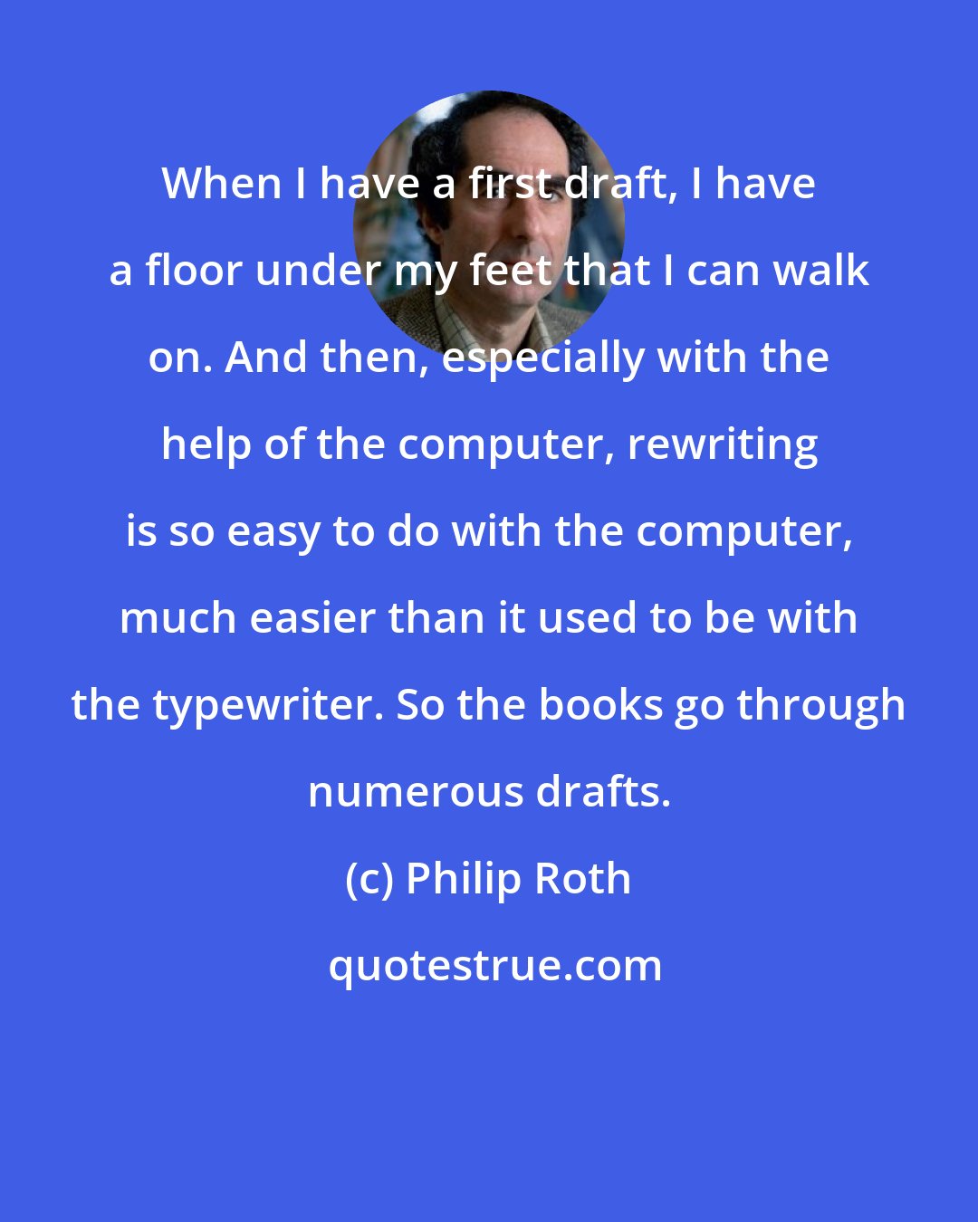Philip Roth: When I have a first draft, I have a floor under my feet that I can walk on. And then, especially with the help of the computer, rewriting is so easy to do with the computer, much easier than it used to be with the typewriter. So the books go through numerous drafts.