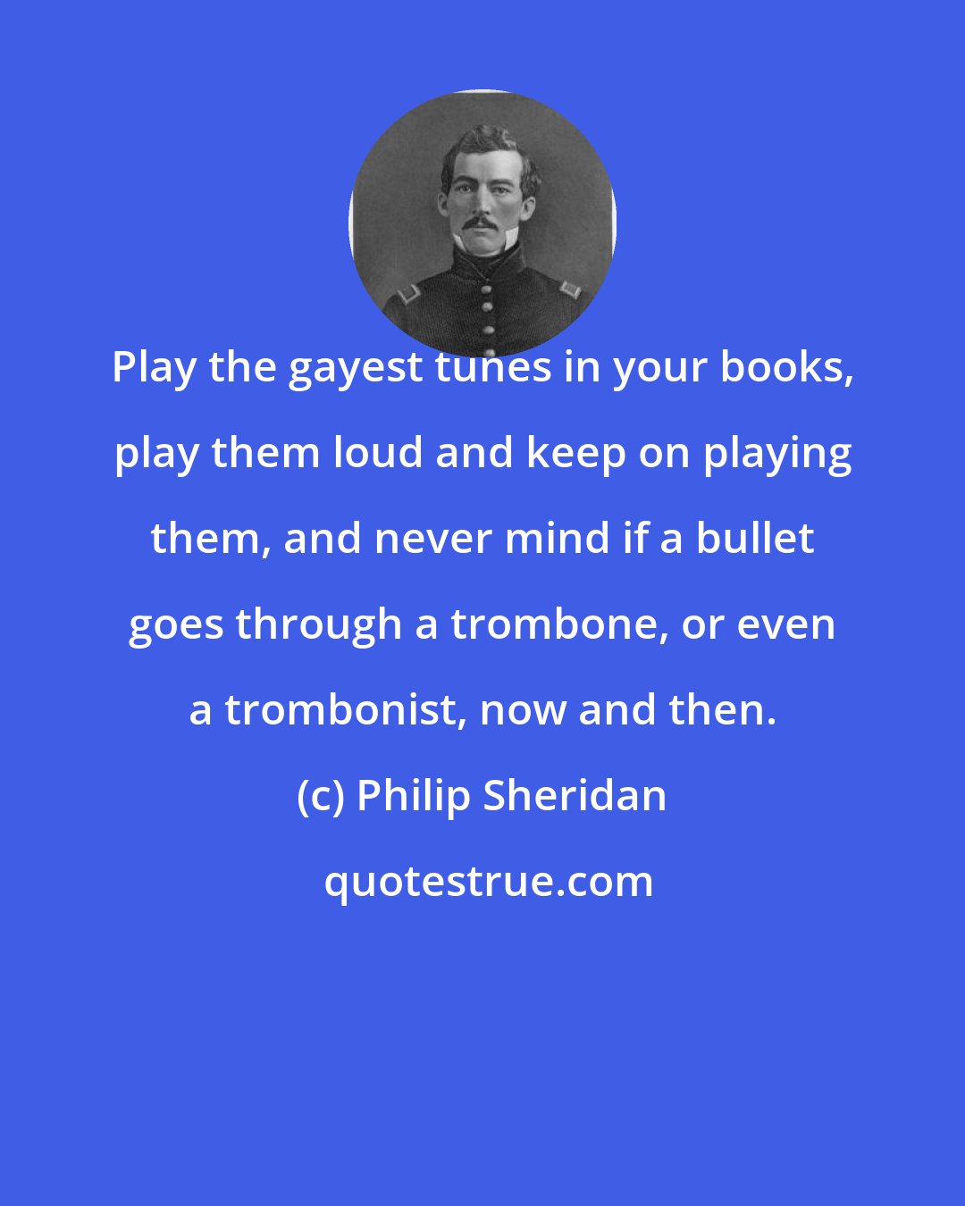 Philip Sheridan: Play the gayest tunes in your books, play them loud and keep on playing them, and never mind if a bullet goes through a trombone, or even a trombonist, now and then.