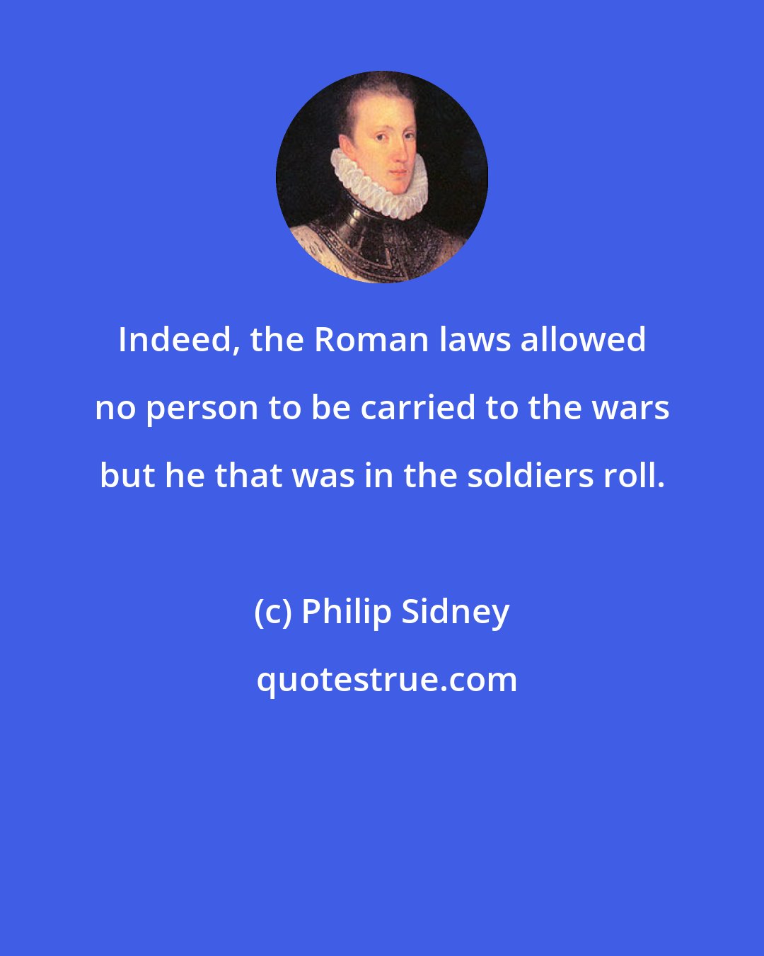 Philip Sidney: Indeed, the Roman laws allowed no person to be carried to the wars but he that was in the soldiers roll.