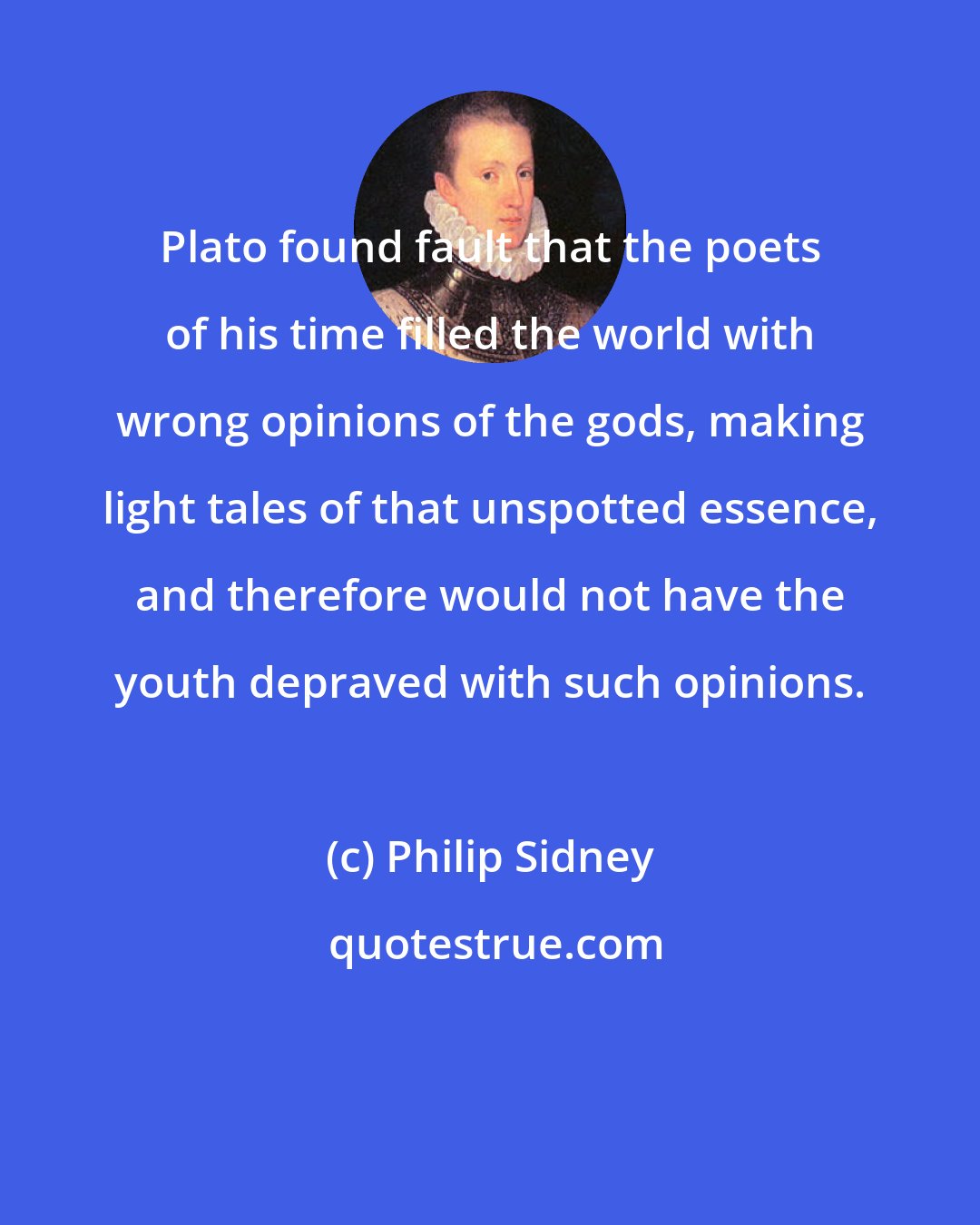 Philip Sidney: Plato found fault that the poets of his time filled the world with wrong opinions of the gods, making light tales of that unspotted essence, and therefore would not have the youth depraved with such opinions.