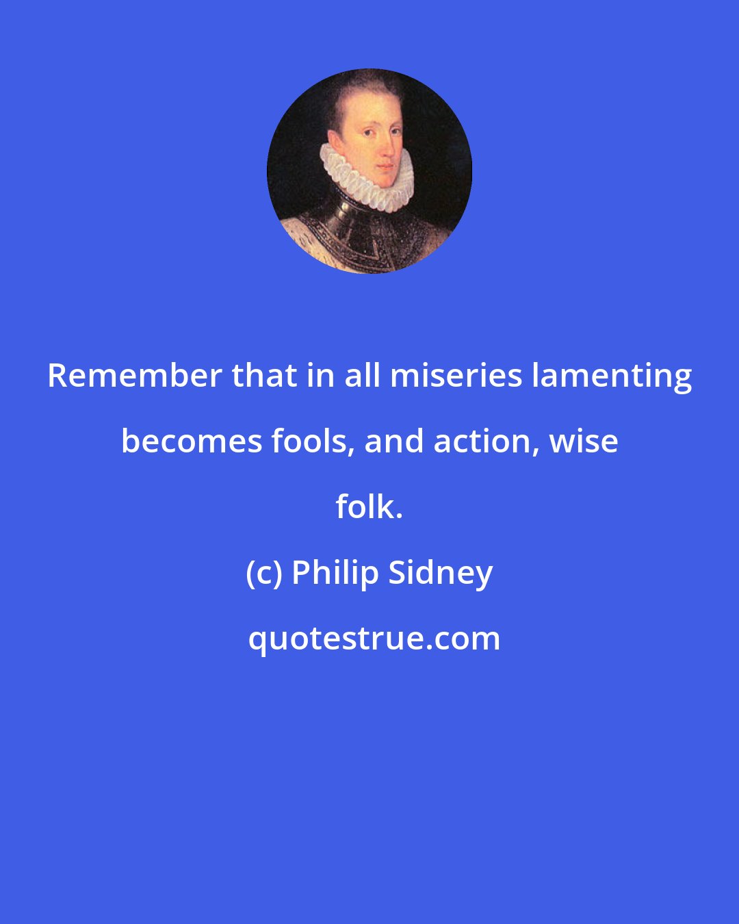 Philip Sidney: Remember that in all miseries lamenting becomes fools, and action, wise folk.