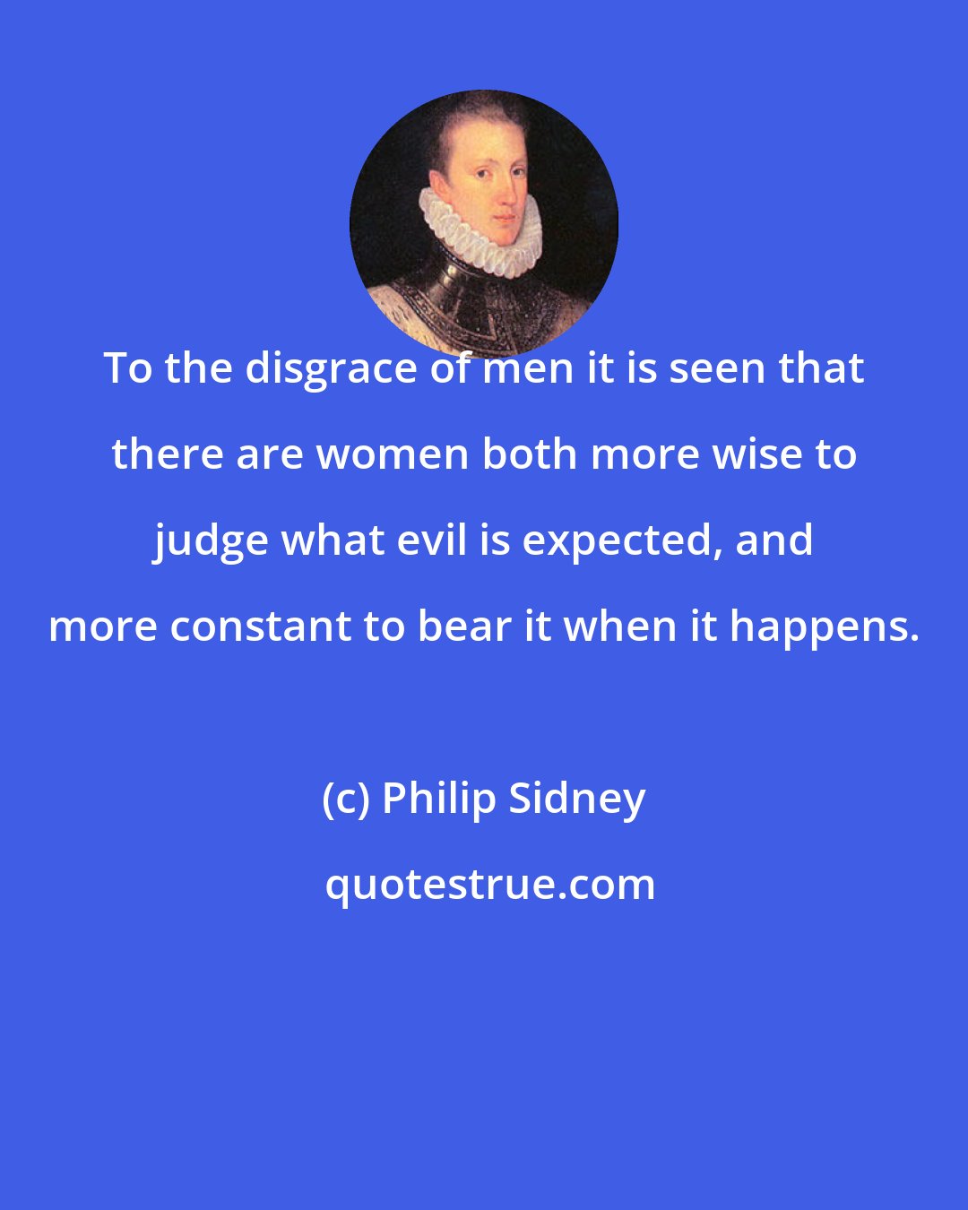 Philip Sidney: To the disgrace of men it is seen that there are women both more wise to judge what evil is expected, and more constant to bear it when it happens.