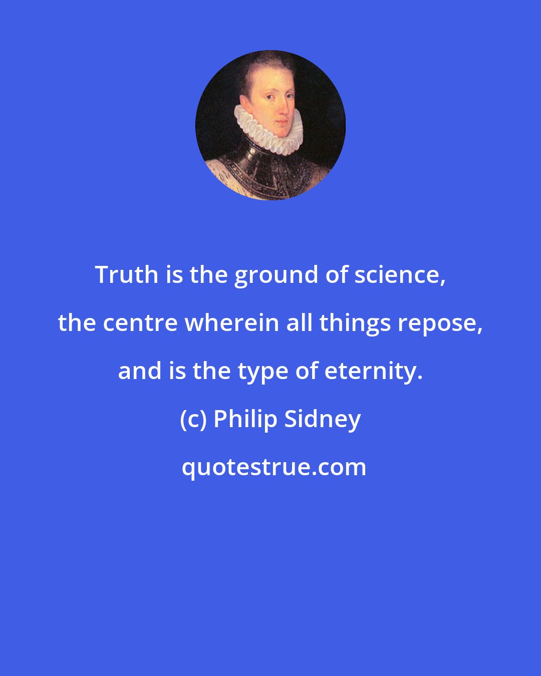 Philip Sidney: Truth is the ground of science, the centre wherein all things repose, and is the type of eternity.