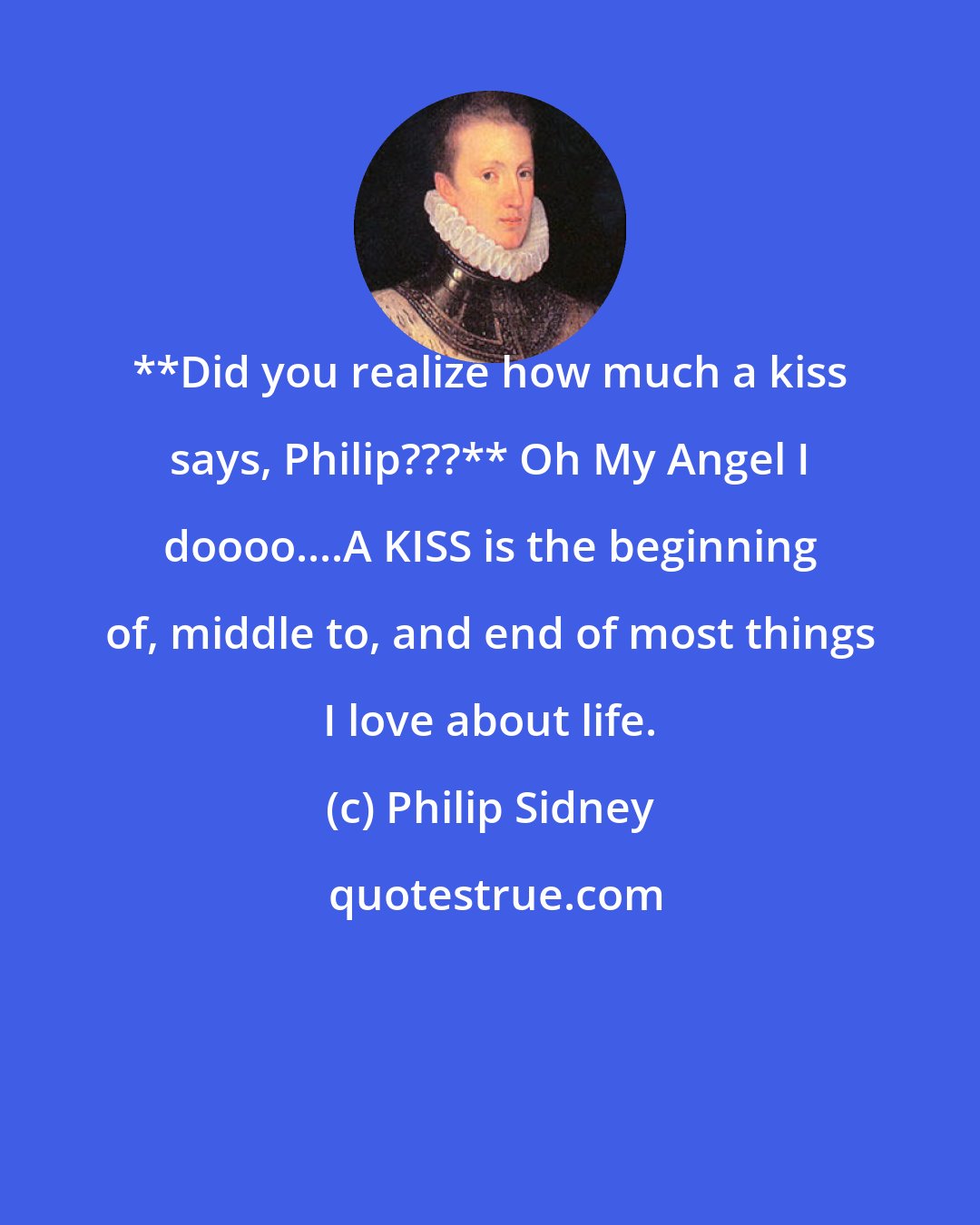 Philip Sidney: **Did you realize how much a kiss says, Philip???** Oh My Angel I doooo....A KISS is the beginning of, middle to, and end of most things I love about life.