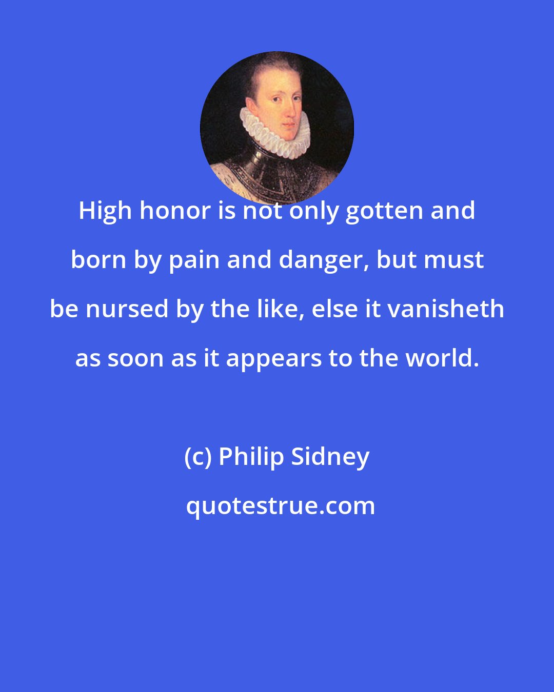 Philip Sidney: High honor is not only gotten and born by pain and danger, but must be nursed by the like, else it vanisheth as soon as it appears to the world.