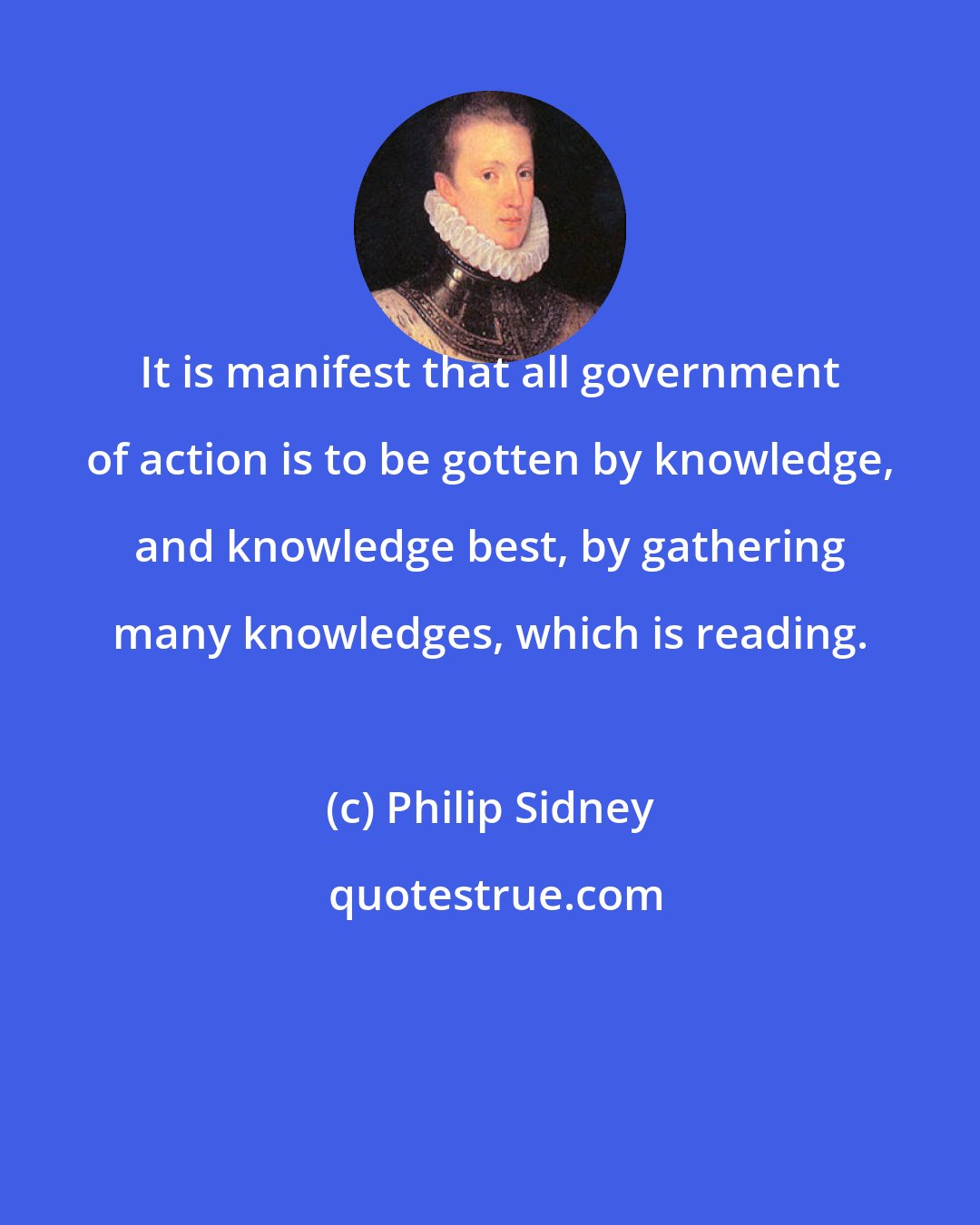 Philip Sidney: It is manifest that all government of action is to be gotten by knowledge, and knowledge best, by gathering many knowledges, which is reading.