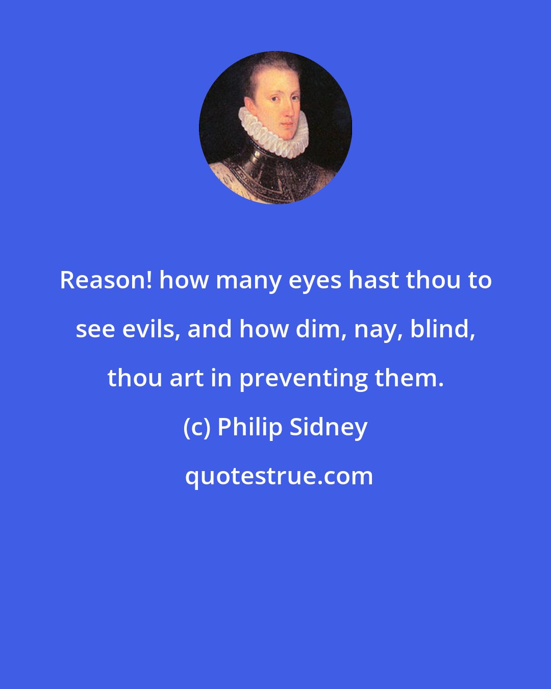 Philip Sidney: Reason! how many eyes hast thou to see evils, and how dim, nay, blind, thou art in preventing them.