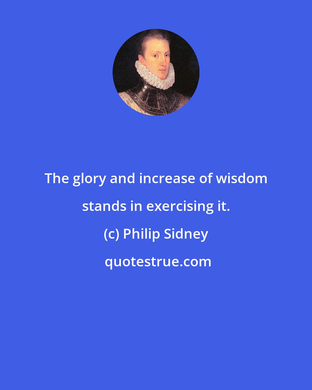 Philip Sidney: The glory and increase of wisdom stands in exercising it.