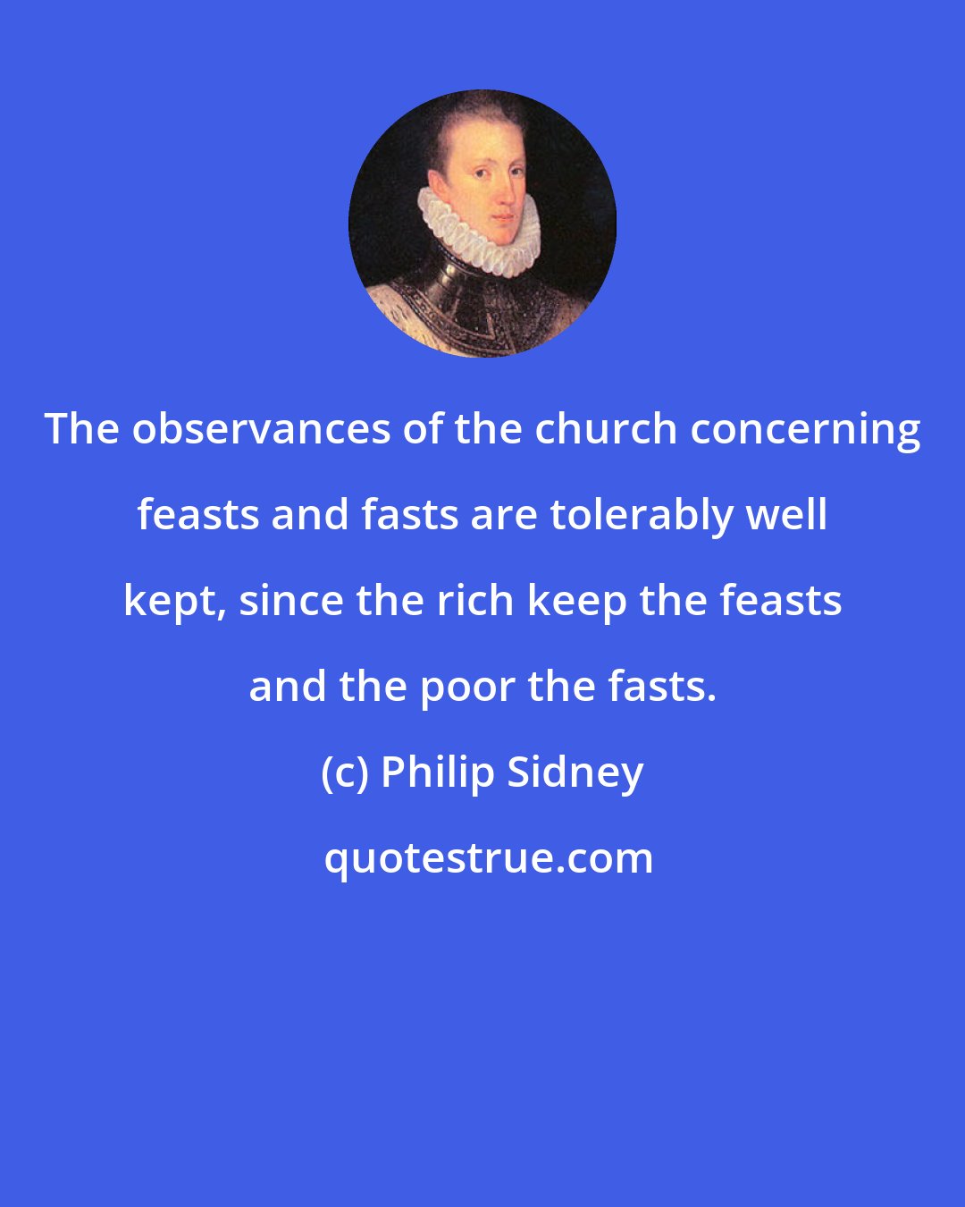 Philip Sidney: The observances of the church concerning feasts and fasts are tolerably well kept, since the rich keep the feasts and the poor the fasts.