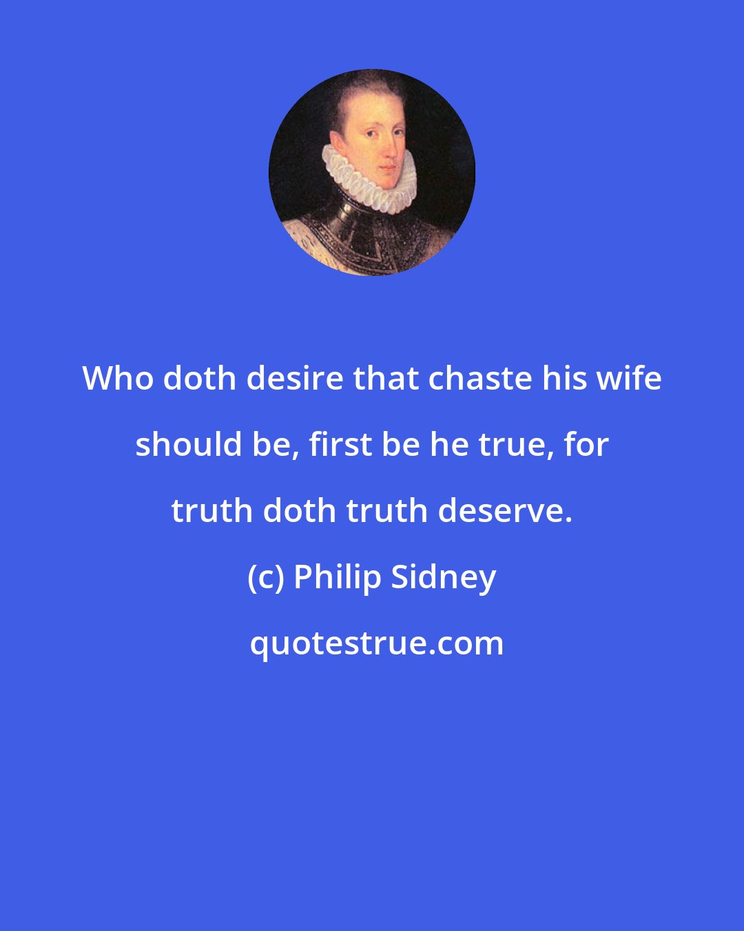 Philip Sidney: Who doth desire that chaste his wife should be, first be he true, for truth doth truth deserve.