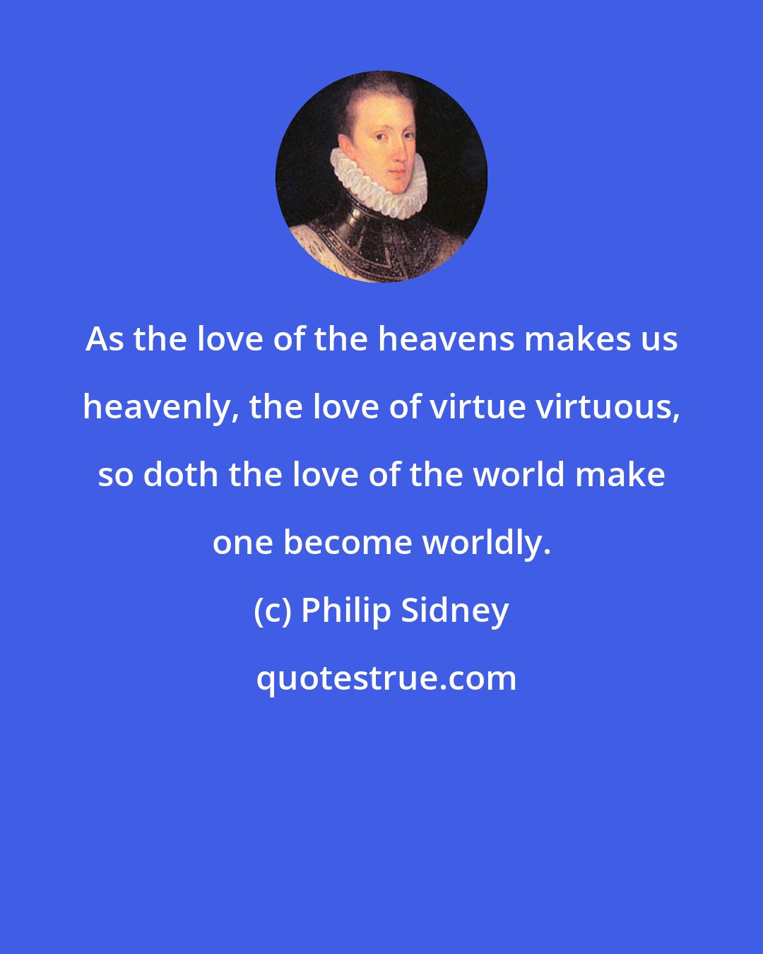 Philip Sidney: As the love of the heavens makes us heavenly, the love of virtue virtuous, so doth the love of the world make one become worldly.