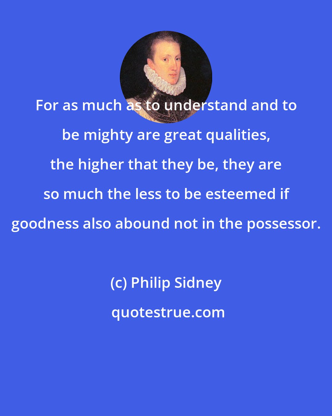 Philip Sidney: For as much as to understand and to be mighty are great qualities, the higher that they be, they are so much the less to be esteemed if goodness also abound not in the possessor.