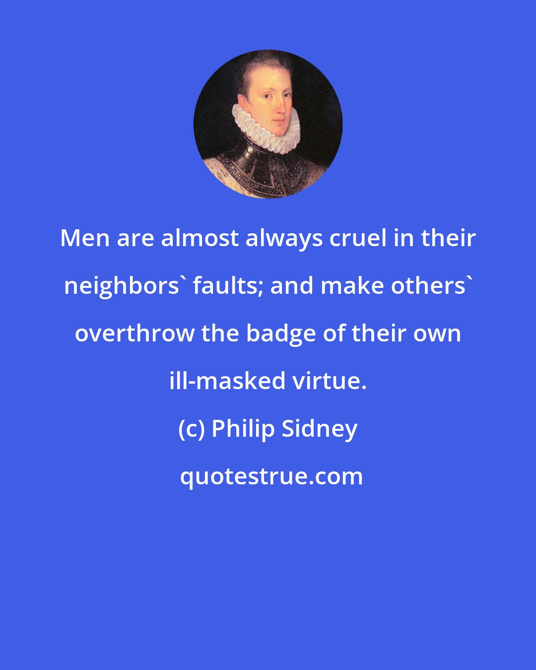 Philip Sidney: Men are almost always cruel in their neighbors' faults; and make others' overthrow the badge of their own ill-masked virtue.