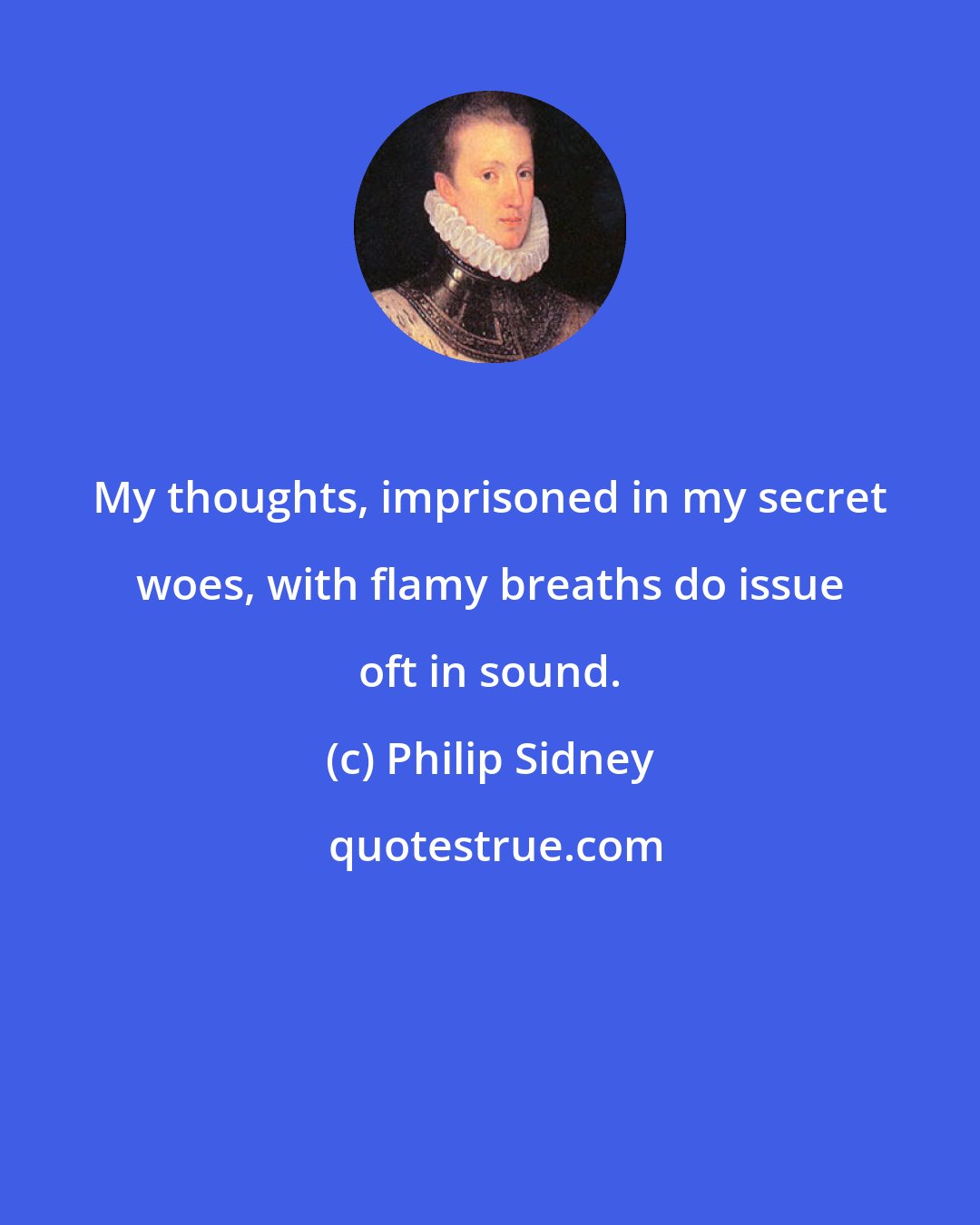 Philip Sidney: My thoughts, imprisoned in my secret woes, with flamy breaths do issue oft in sound.