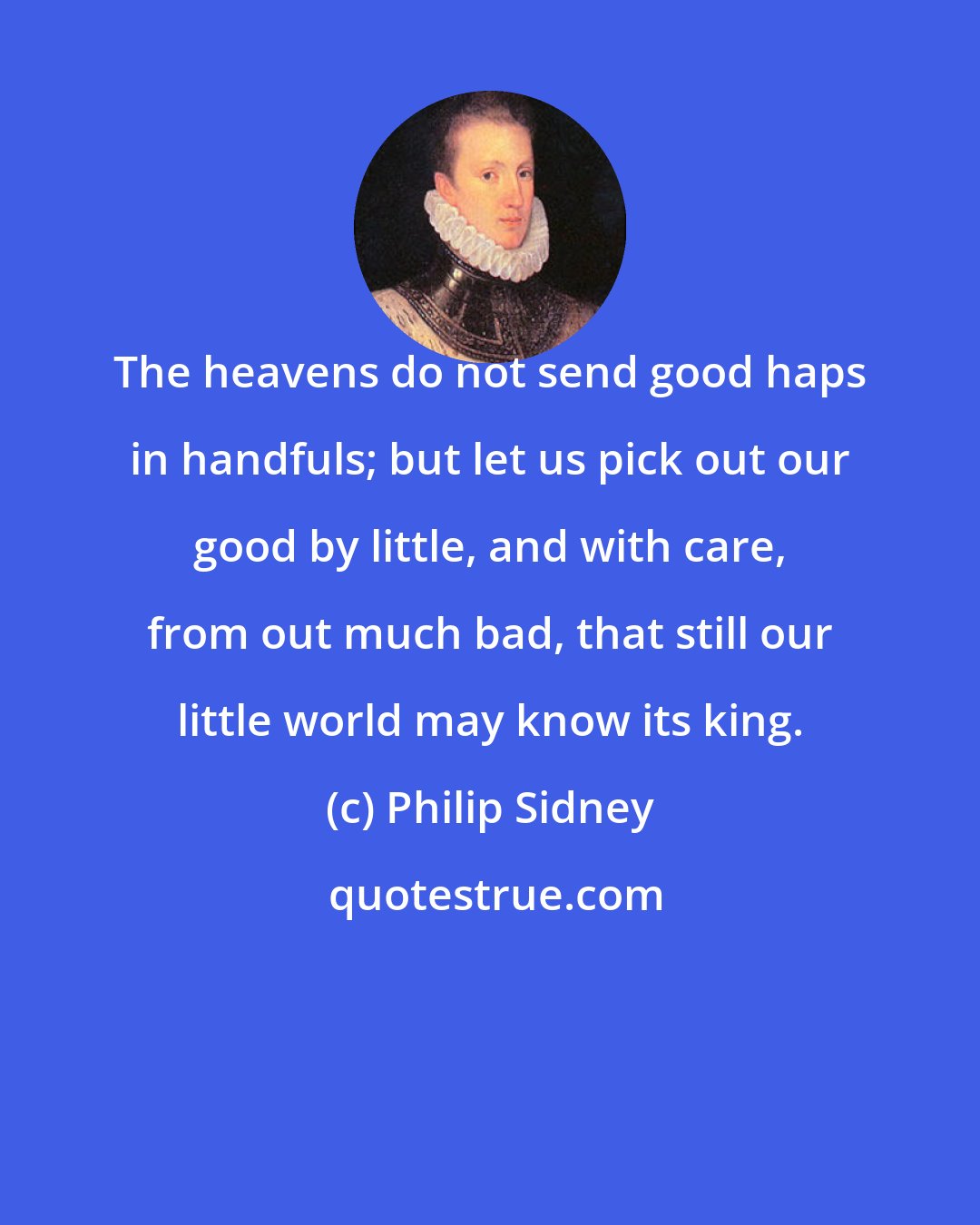 Philip Sidney: The heavens do not send good haps in handfuls; but let us pick out our good by little, and with care, from out much bad, that still our little world may know its king.