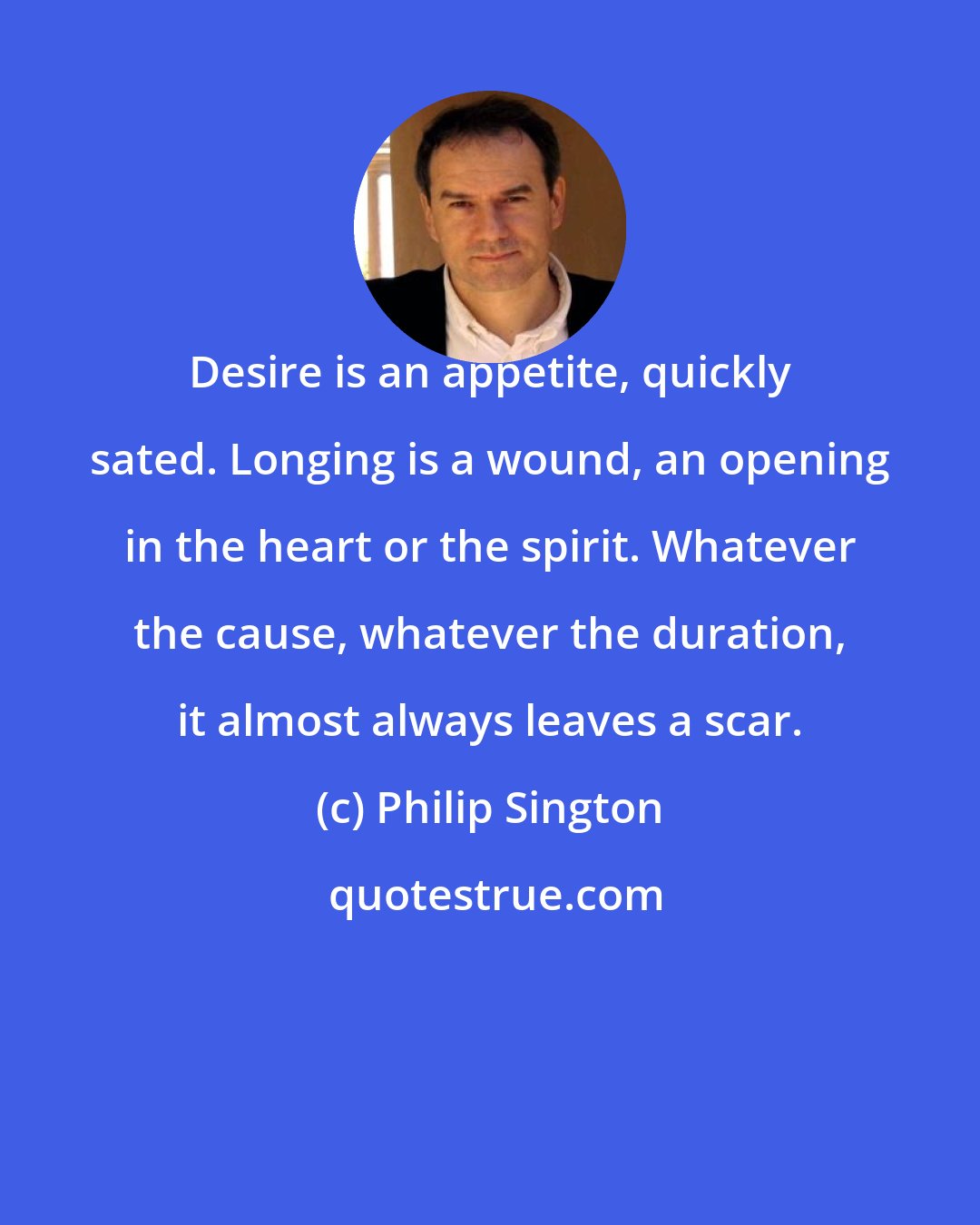 Philip Sington: Desire is an appetite, quickly sated. Longing is a wound, an opening in the heart or the spirit. Whatever the cause, whatever the duration, it almost always leaves a scar.