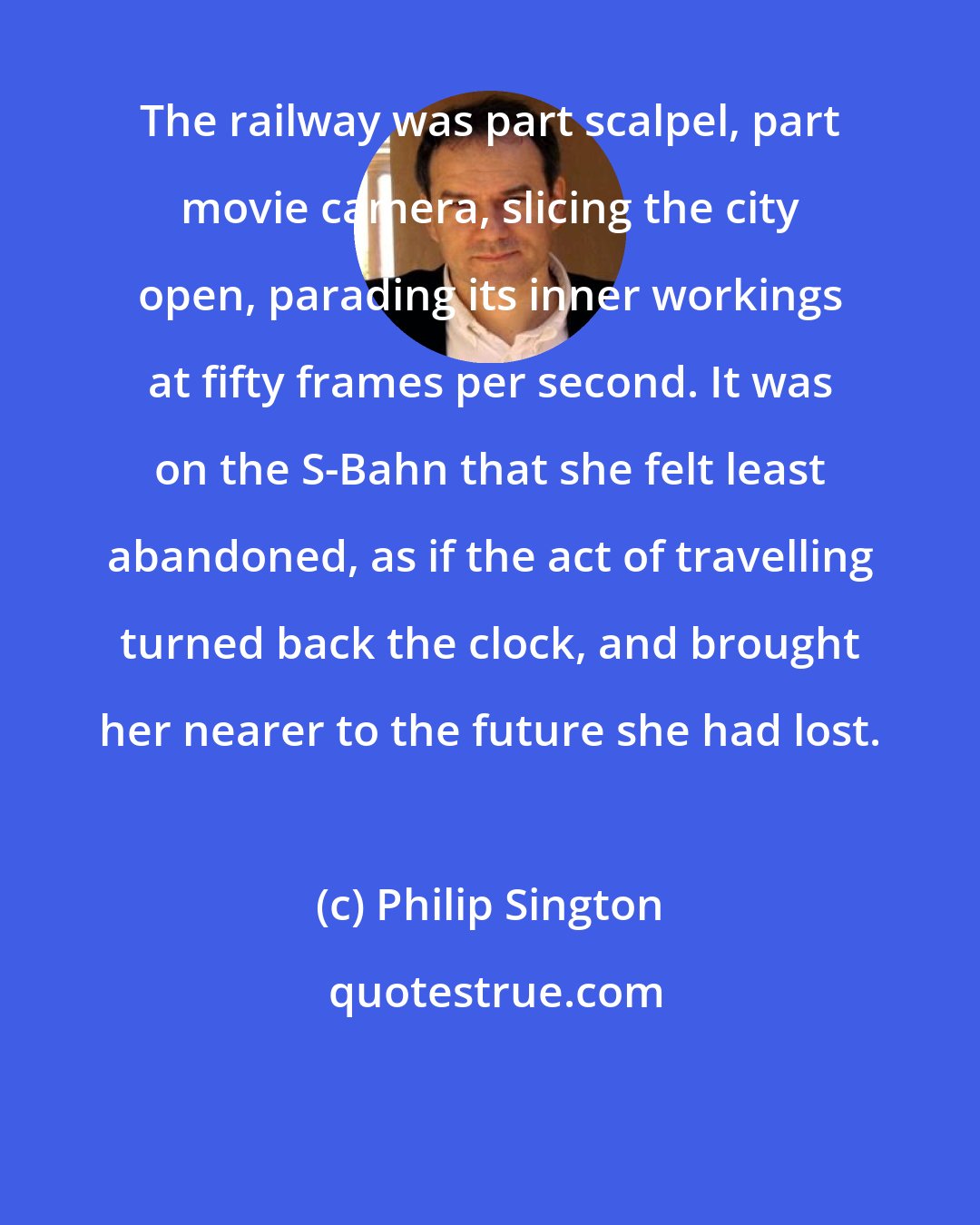 Philip Sington: The railway was part scalpel, part movie camera, slicing the city open, parading its inner workings at fifty frames per second. It was on the S-Bahn that she felt least abandoned, as if the act of travelling turned back the clock, and brought her nearer to the future she had lost.