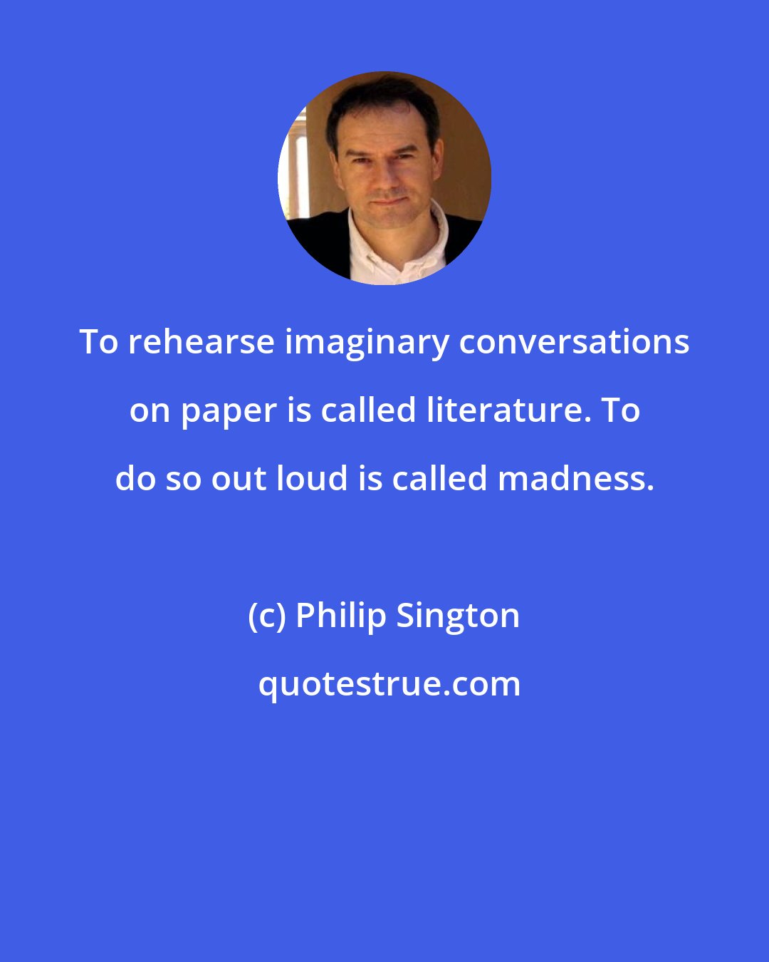 Philip Sington: To rehearse imaginary conversations on paper is called literature. To do so out loud is called madness.