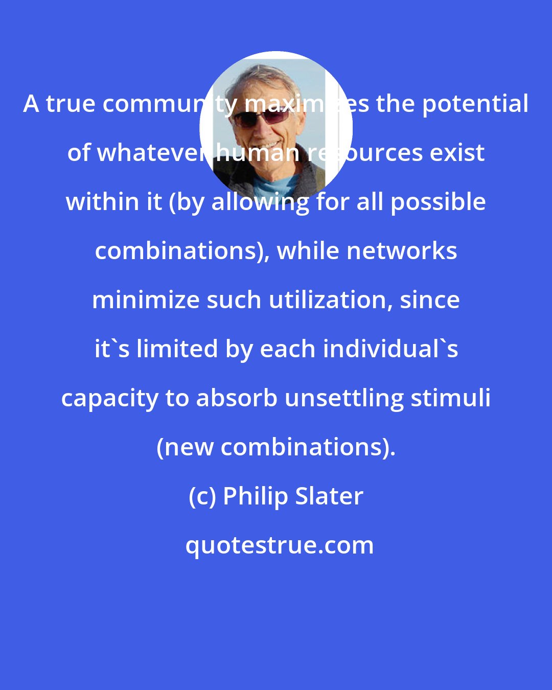Philip Slater: A true community maximizes the potential of whatever human resources exist within it (by allowing for all possible combinations), while networks minimize such utilization, since it's limited by each individual's capacity to absorb unsettling stimuli (new combinations).