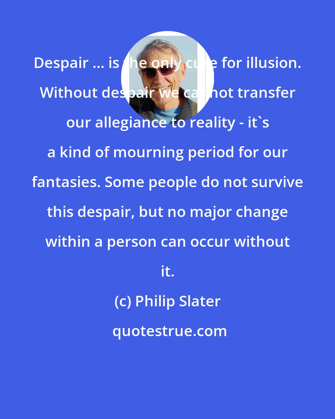 Philip Slater: Despair ... is the only cure for illusion. Without despair we cannot transfer our allegiance to reality - it's a kind of mourning period for our fantasies. Some people do not survive this despair, but no major change within a person can occur without it.