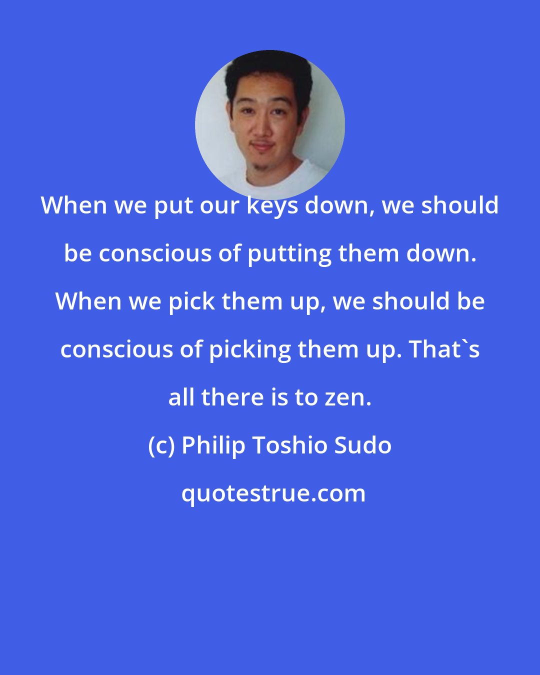 Philip Toshio Sudo: When we put our keys down, we should be conscious of putting them down. When we pick them up, we should be conscious of picking them up. That's all there is to zen.