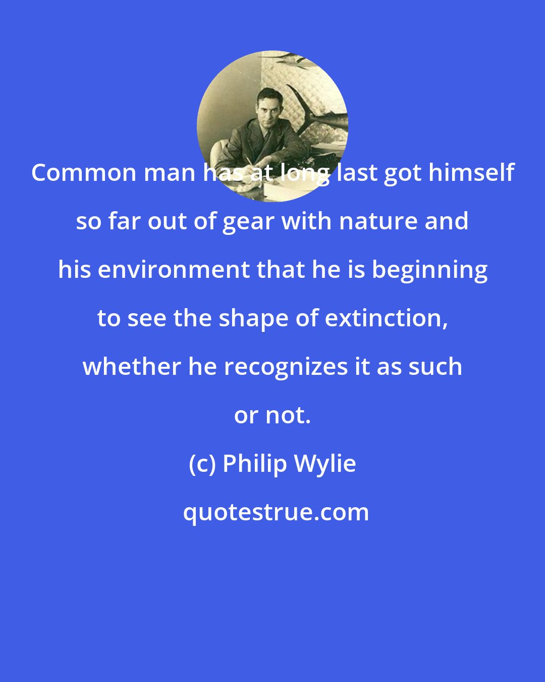 Philip Wylie: Common man has at long last got himself so far out of gear with nature and his environment that he is beginning to see the shape of extinction, whether he recognizes it as such or not.