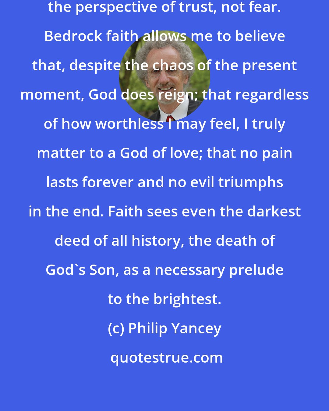 Philip Yancey: A faithful person sees life from the perspective of trust, not fear. Bedrock faith allows me to believe that, despite the chaos of the present moment, God does reign; that regardless of how worthless I may feel, I truly matter to a God of love; that no pain lasts forever and no evil triumphs in the end. Faith sees even the darkest deed of all history, the death of God's Son, as a necessary prelude to the brightest.