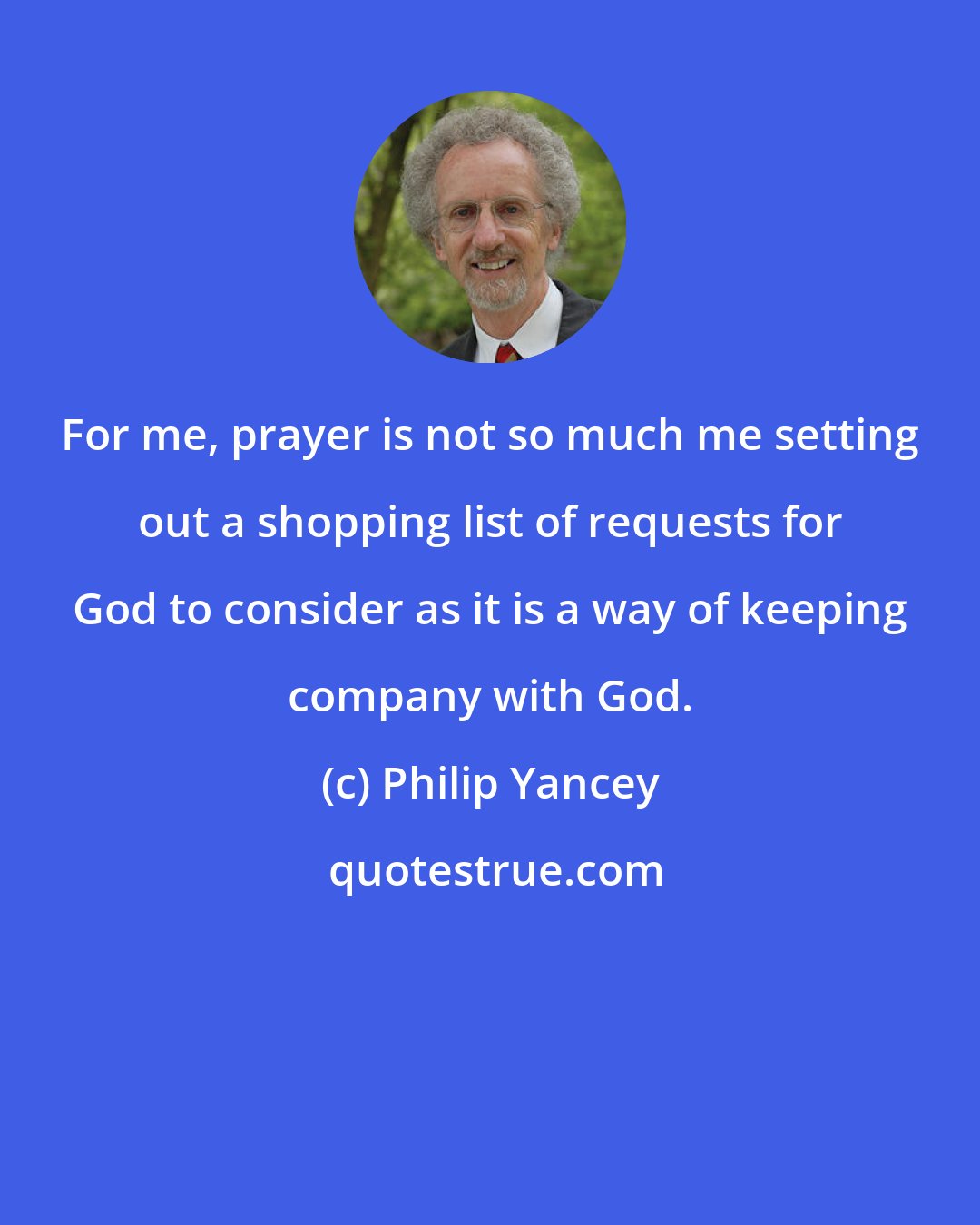 Philip Yancey: For me, prayer is not so much me setting out a shopping list of requests for God to consider as it is a way of keeping company with God.