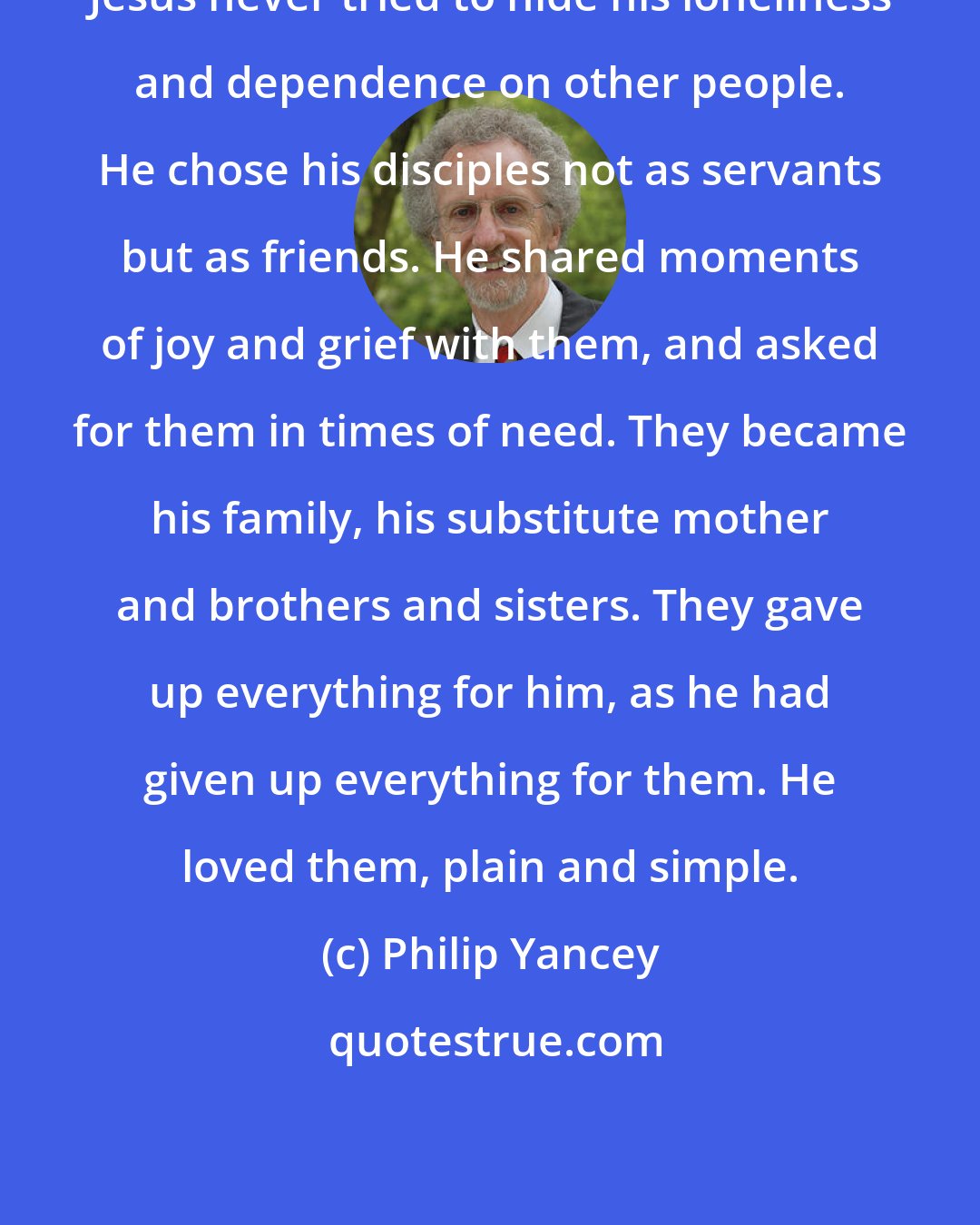 Philip Yancey: Jesus never tried to hide his loneliness and dependence on other people. He chose his disciples not as servants but as friends. He shared moments of joy and grief with them, and asked for them in times of need. They became his family, his substitute mother and brothers and sisters. They gave up everything for him, as he had given up everything for them. He loved them, plain and simple.