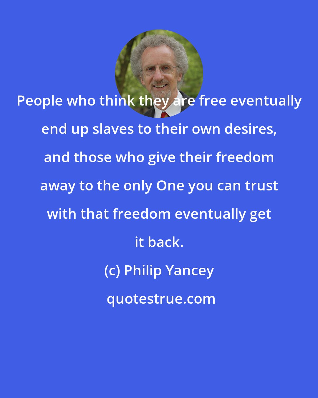 Philip Yancey: People who think they are free eventually end up slaves to their own desires, and those who give their freedom away to the only One you can trust with that freedom eventually get it back.
