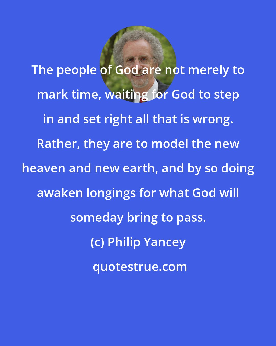 Philip Yancey: The people of God are not merely to mark time, waiting for God to step in and set right all that is wrong. Rather, they are to model the new heaven and new earth, and by so doing awaken longings for what God will someday bring to pass.