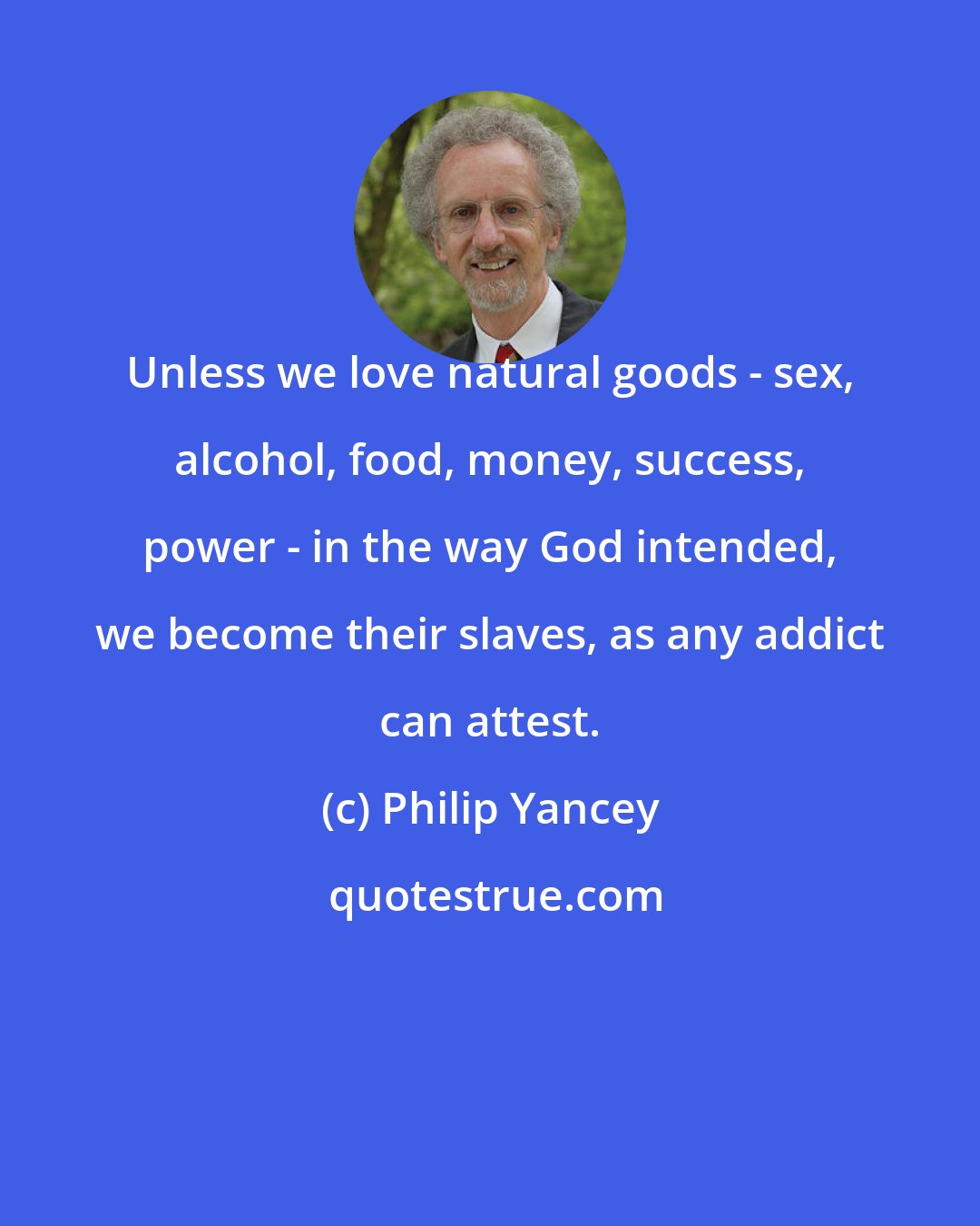 Philip Yancey: Unless we love natural goods - sex, alcohol, food, money, success, power - in the way God intended, we become their slaves, as any addict can attest.