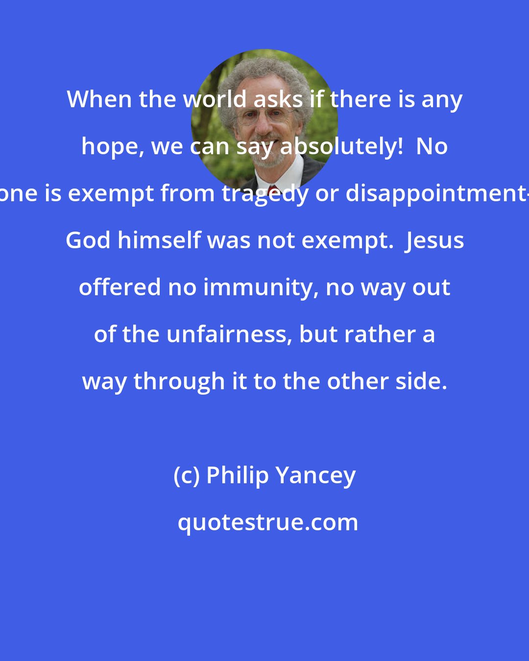 Philip Yancey: When the world asks if there is any hope, we can say absolutely!  No one is exempt from tragedy or disappointment- God himself was not exempt.  Jesus offered no immunity, no way out of the unfairness, but rather a way through it to the other side.