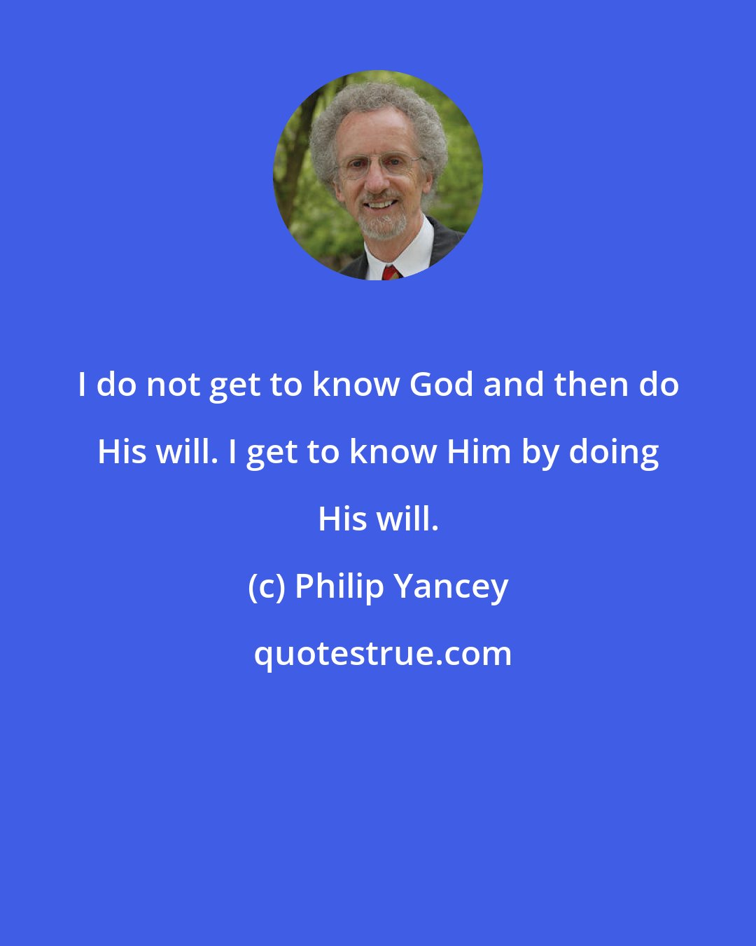 Philip Yancey: I do not get to know God and then do His will. I get to know Him by doing His will.