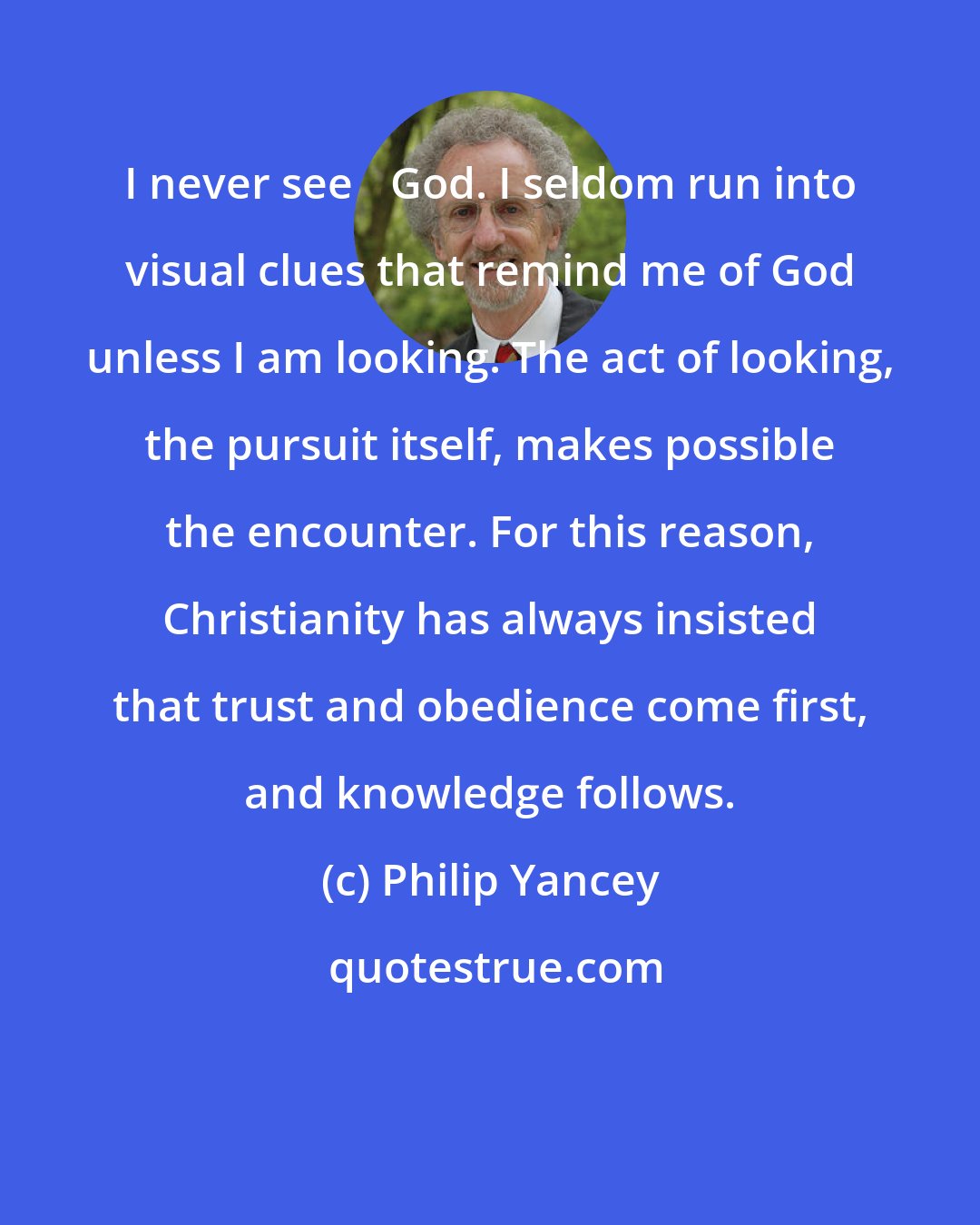 Philip Yancey: I never see God. I seldom run into visual clues that remind me of God unless I am looking. The act of looking, the pursuit itself, makes possible the encounter. For this reason, Christianity has always insisted that trust and obedience come first, and knowledge follows.