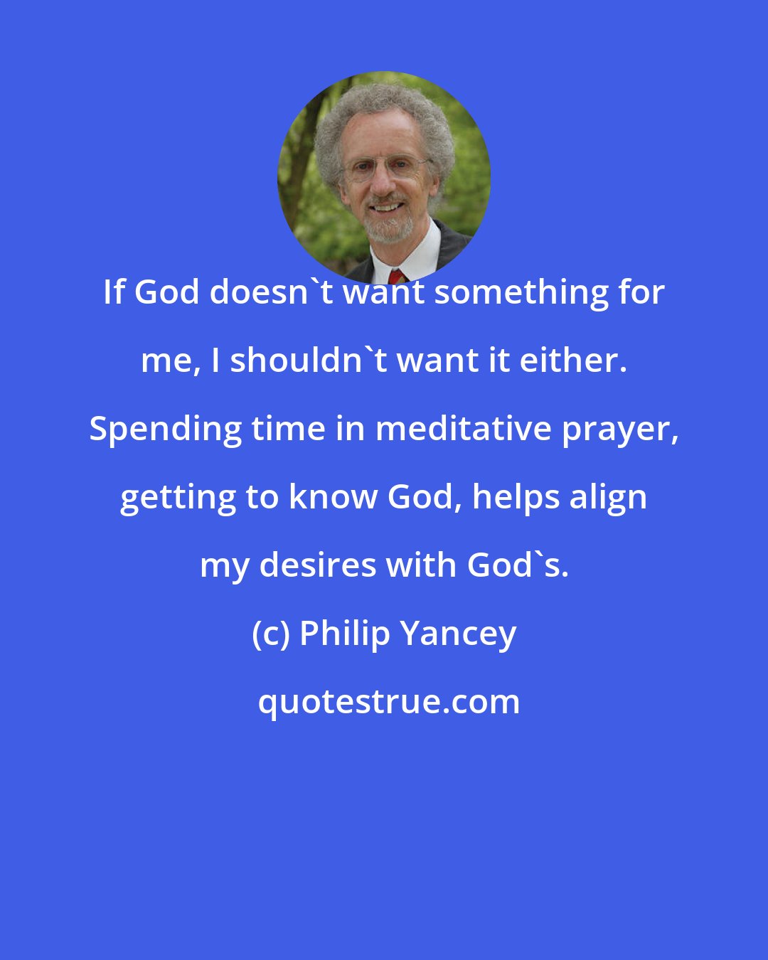 Philip Yancey: If God doesn't want something for me, I shouldn't want it either. Spending time in meditative prayer, getting to know God, helps align my desires with God's.