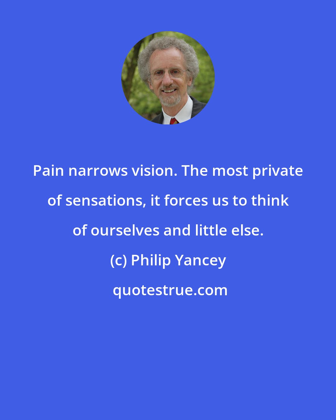 Philip Yancey: Pain narrows vision. The most private of sensations, it forces us to think of ourselves and little else.