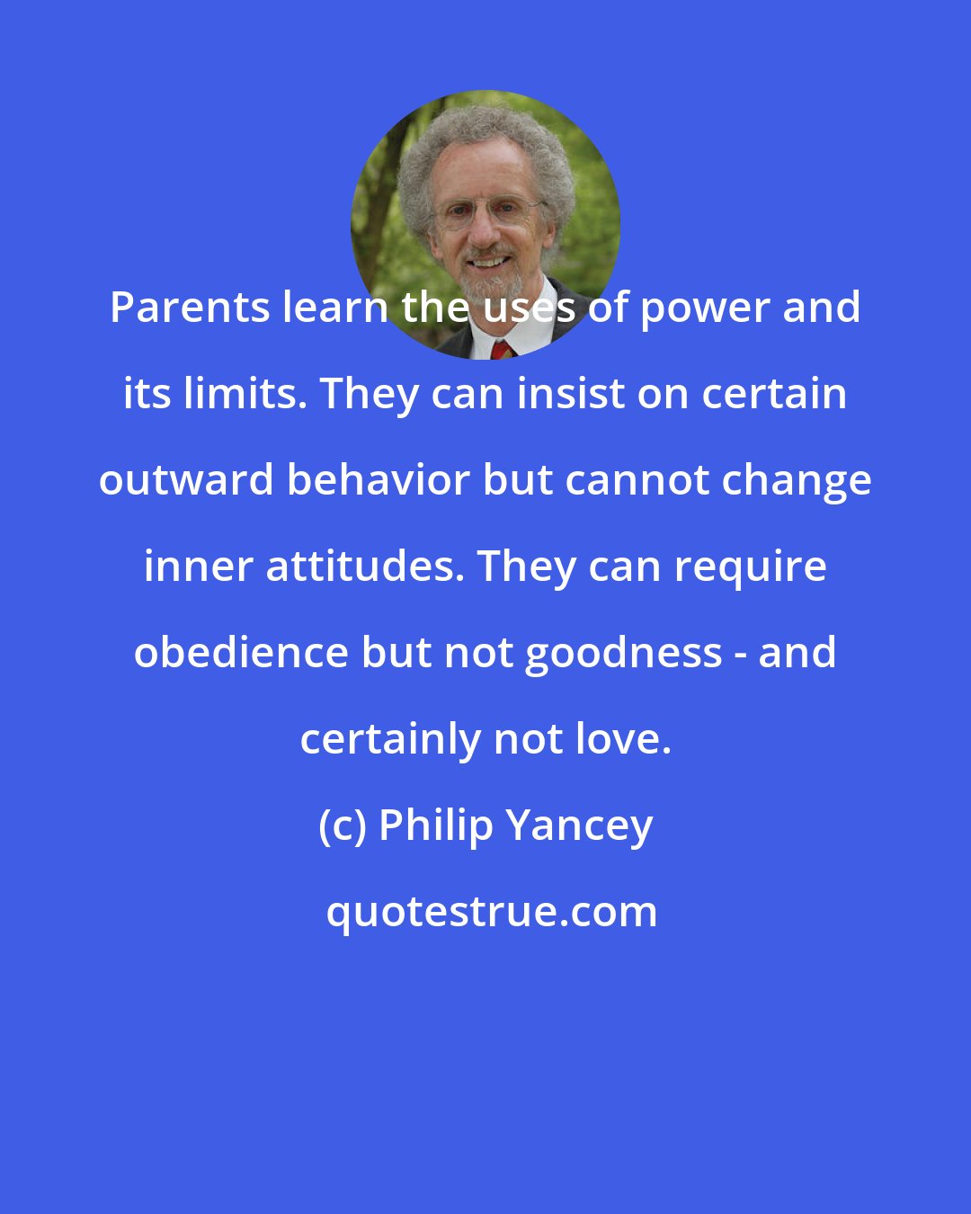 Philip Yancey: Parents learn the uses of power and its limits. They can insist on certain outward behavior but cannot change inner attitudes. They can require obedience but not goodness - and certainly not love.