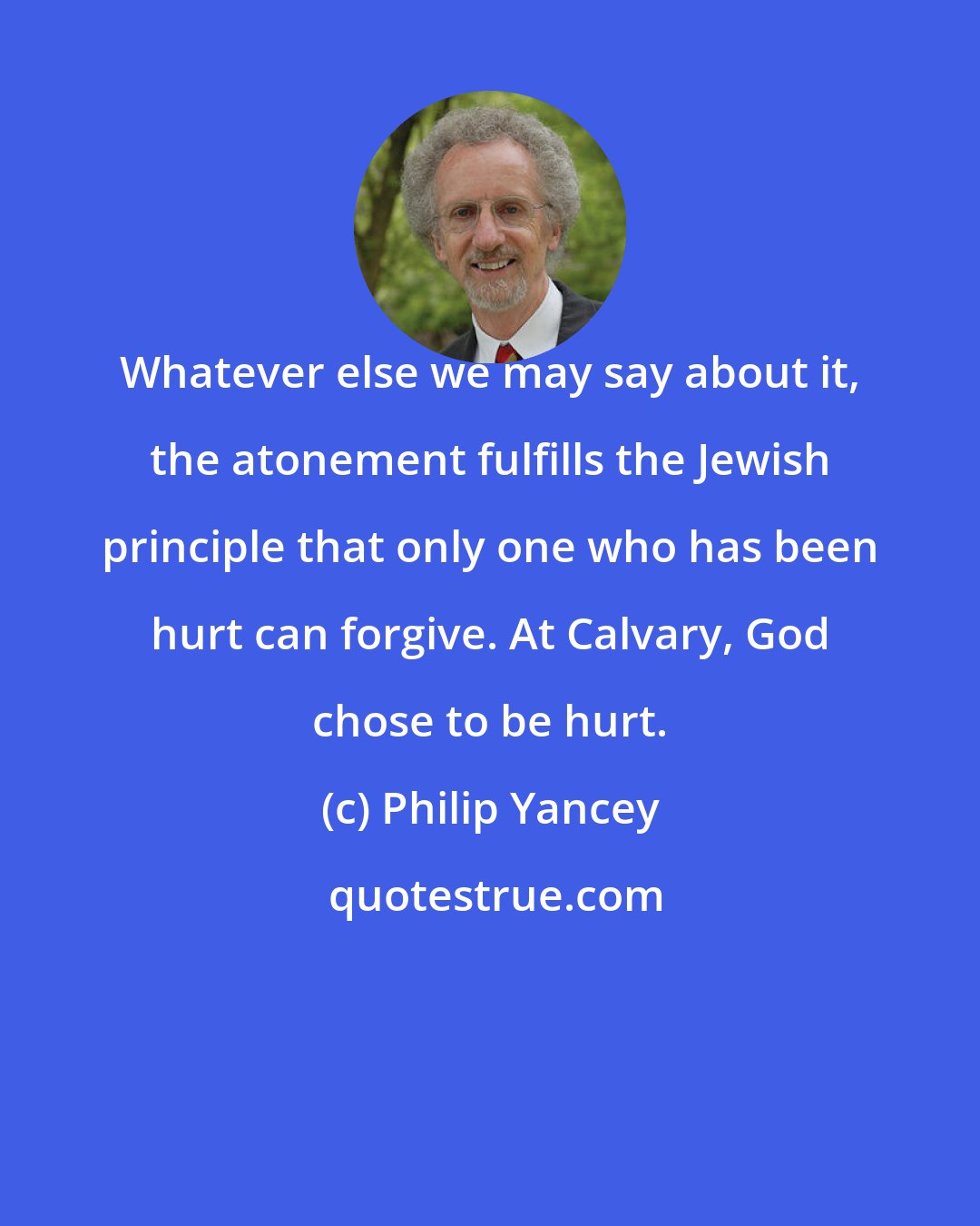 Philip Yancey: Whatever else we may say about it, the atonement fulfills the Jewish principle that only one who has been hurt can forgive. At Calvary, God chose to be hurt.