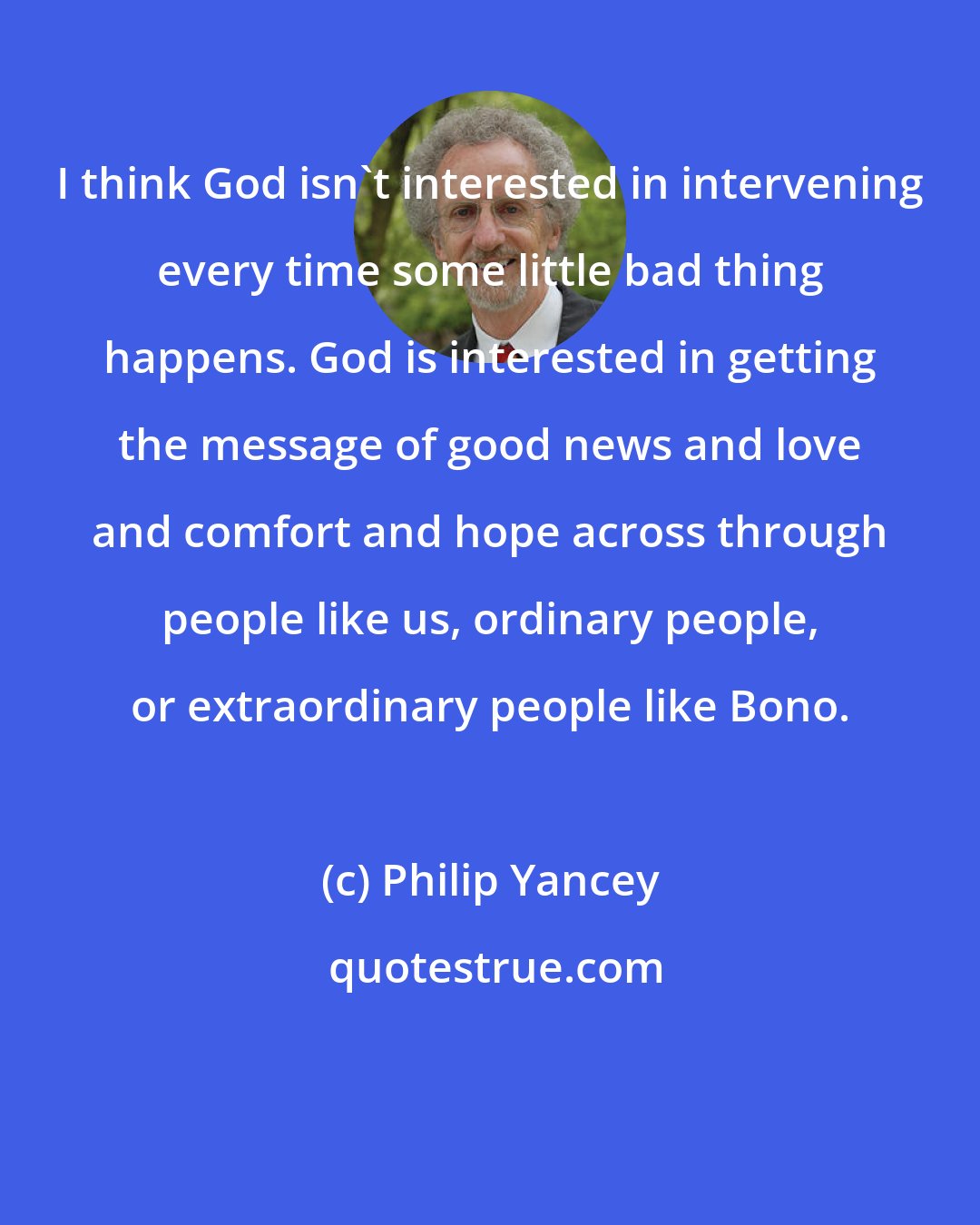 Philip Yancey: I think God isn't interested in intervening every time some little bad thing happens. God is interested in getting the message of good news and love and comfort and hope across through people like us, ordinary people, or extraordinary people like Bono.