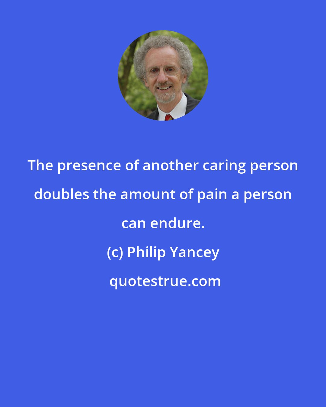 Philip Yancey: The presence of another caring person doubles the amount of pain a person can endure.