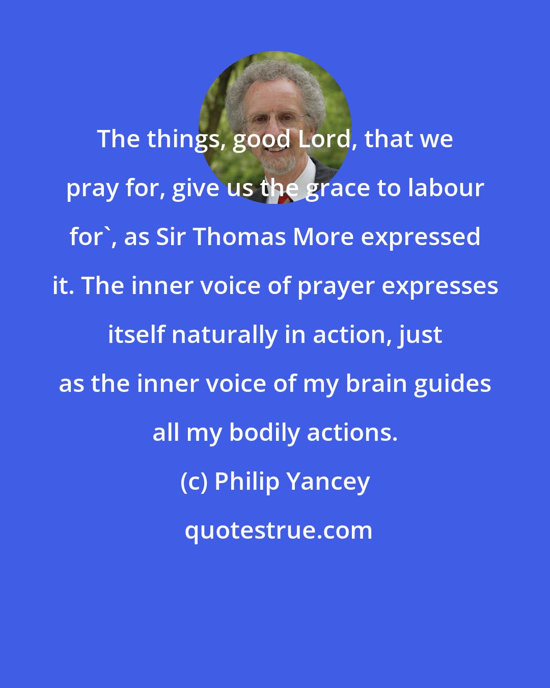 Philip Yancey: The things, good Lord, that we pray for, give us the grace to labour for', as Sir Thomas More expressed it. The inner voice of prayer expresses itself naturally in action, just as the inner voice of my brain guides all my bodily actions.