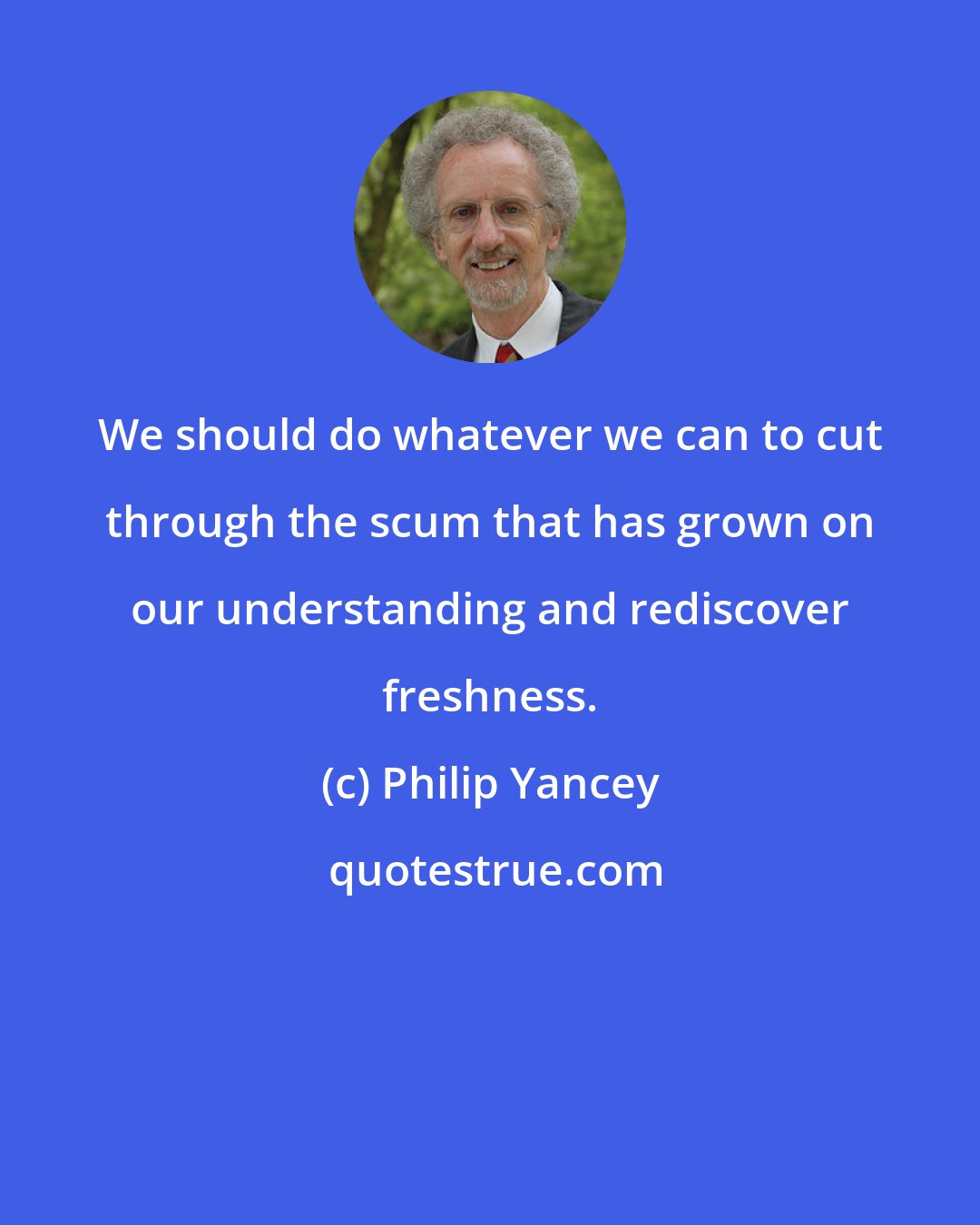 Philip Yancey: We should do whatever we can to cut through the scum that has grown on our understanding and rediscover freshness.