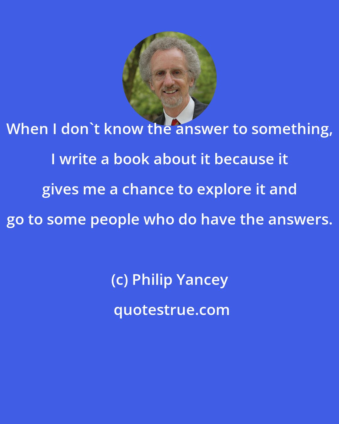 Philip Yancey: When I don't know the answer to something, I write a book about it because it gives me a chance to explore it and go to some people who do have the answers.